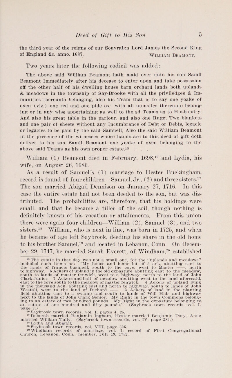 Deed of Gift to His Son o the third year of the reigne of our Souvraign Lord James the Second King of England &c. anno. 1687. William Beamoxt. Two years later the following codicil was added: The above said William Beamont hath maid over unto his son Samll Beamont Immediately after his decease to enter upon and take possession off the other half of his dwelling house barn orchard lands both uplands & meadows in the township of Say-Brooke with all the priviledges & Im¬ munities thereunto belonging, also his Team that is to say one yoake of oxen (viz.) one red and one pide ox: with all utensiles thereunto belong¬ ing or in any wise appertaining as well to the sd Teams as to Husbandry, And also his great table in the parlour, and also one Rugg, Two blankets and one pair of sheets without any Incumbrance of Debt or Debts, legacie or legacies to be paid by the said Samuell, Also the said William Beamont in the presence of the witnesses whose hands are to this deed of gift doth deliver to his son Samll Beamont one yoake of oxen belonging to the above said Teams as his own proper estate.15 . . . William (1) Beamont died in February, 1698,10 and Lydia, his wife, on August 26, 1686. As a result of Samuel’s (1) marriage to Hester Buckingham, record is found of four children—-Samuel, Jr., (2) and three sisters.17 The son married Abigail Dennison on January 27, 1716. In this case the entire estate had not been deeded to the son, but was dis¬ tributed. The probabilities are, therefore, that his holdings were small, and that he became a tiller of the soil, though nothing is definitely known of his vocation or attainments. From this union there were again four children—William (2), Samuel (3), and two sisters.18 William, who is next in line, was born in 1725, and when he became of age left Savbrook, deeding his share in the old home to his brother Samuel,10 and located in Lebanon, Conn. On Decem¬ ber 29, 1747, he married Sarah Everett, of Windham,20 established 15 The estate in that day was not a small one, for the “uplands and meadows” included such items as: “My house and home lot of 5 ack, abutting east to the lands of francis bushnell. south to the cove, west to Master--, north to highway. 6 Ackers of upland in the old oxpasture abutting east to the meadow, south to lands of master fenwick, west to a highway, north to the land of John Clark Junior. 7 Ackers and half of meadow abutting west to the land aforesaid, east to the cove south to the meadow of master fenwick. 4 Ackers of upland lying in the thousand Ack, abutting east and north to highway, south to lands of John Westall, west to the land of Richard —*—-. 3 Ackers of land in the planting field abutting east to a swamp and south to lands of Will Hide and highway next to the lands of John Clark Senior. My Right in the town Commons belong¬ ing to an estate of two hundred pounds. My Right in the oxpasture belonging to an estate of one hundred and fifty pounds.” (Saybrook town records, vol. I, page 3.) 16 Saybrook town records, vol. I, pages 4, 25. 17 Deborah married Benjamin Ingham, Hester married Benjamin Doty, Anne married William Tully. (Saybrook town records, vol. IV, page 382.) 18 Dydia and Abigail. 19 Saybrook town records, vol. VIII, page 326. 20 windham records of marriage, vol. I; record of First Congregational Church, Lebanon, Conn., member, July 19, 1752.