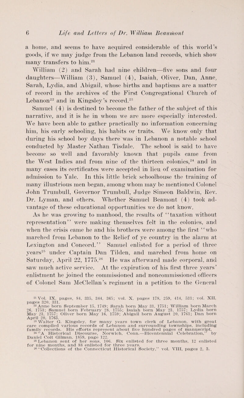 a home, and seems to have acquired considerable of this world’s goods, if we may judge from the Lebanon land records, which show many transfers to him.21 William (2) and Sarah had nine children—five sons and four daughters—William (3), Samuel (4), Isaiah, Oliver, Dan, Anne, Sarah, Lydia, and Abigail, whose births and baptisms are a matter of record in the archives of the First Congregational Church of Lebanon22 and in Kingslev’s record.23 Samuel (4) is destined to become the father of the subject of this narrative, and it is he in whom we are more especially interested. We have been able to gather practically no information concerning him, his early schooling, his habits or traits. We know only that during his school boy days there was in Lebanon a notable school conducted by Master Nathan Tisdale. The school is said to have become so well and favorably known that pupils came from the AVest Indies and from nine of the thirteen colonies,24 and in many cases its certificates were accepted in lieu of examination for admission to Yule. In this little brick schoolhouse the training of many illustrious men began, among whom may be mentioned Colonel John Trumbull, Governor Trumbull, Judge Simeon Baldwin, Rev. Dr. Lyman, and others. Whether Samuel Beamont (4) took ad¬ vantage of these educational opportunities we do not know. As he was growing to manhood, the results of “taxation without representation” were making themselves felt in the colonies, and when the crisis came he and his brothers were among the first “who marched from Lebanon to the Relief of ye country in the alarm at Lexington and Concord.” Samuel enlisted for a period of three years25 under Captain Dan Tilden, and marched from home on Saturday, April 22, 1775.26 He was afterward made corporal, and saw much active service. At the expiration of his first three years’ enlistment he joined the commissioned and noncommissioned officers of Colonel Sam McClellan’s regiment in a petition to the General 21Vol. IX. pages, 84, 335, 344. 365; vol. X. pages 178, 259, 414, 531; vol. XII, pages 320. 331. 22 Anne born September 15, 1749; Sarah born May 31. 1751; William born March 26, 1753; Samuel born February 28, 1755; Isaiah born May 23, 1757; Lydia born May 23, 1757; Oliver born May 16, 1759; Abigail born August 20, 1761; Dan born April 20, 1763. 23 Walter G. Kingsley, for many years town clerk of Lebanon, with great care compiled various records of Lebanon and surrounding townships, including family records. His efforts represent about five hundred pages of manuscript. 24 “A Historical Discourse, Norwich, Conn.—Bicentennial Celebration,” by Daniel Coit Gilman, 1859, page 122. 25 Lebanon sent of her sons, 106. Six enlisted for three months, 12 enlisted for nine months, and 88 enlisted for three years. 26‘‘Collections of the Connecticut Historical Society,” vol. VIII, pages 2, 3.