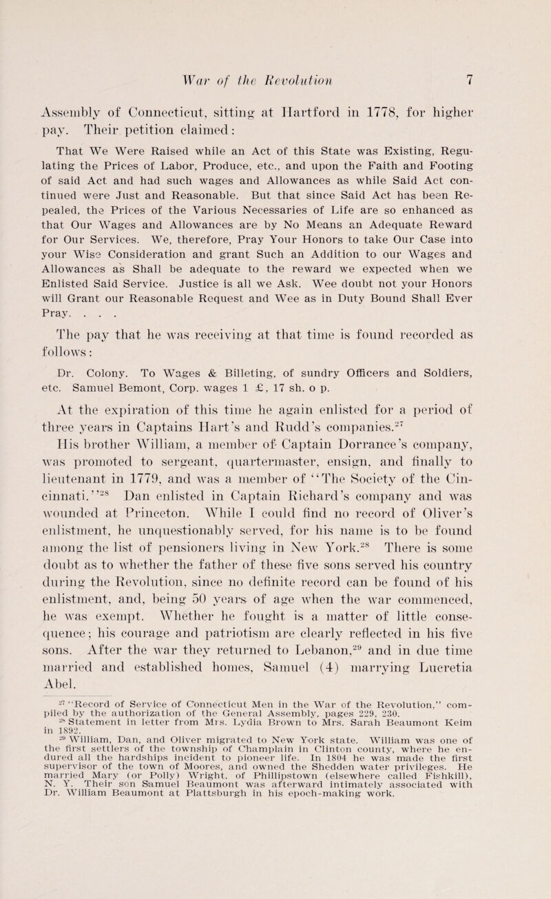 Assembly of Connecticut, sitting at Hartford in 1778, for higher pay. Their petition claimed : That We Were Raised while an Act of this State was Existing, Regu¬ lating the Prices of Labor, Produce, etc., and upon the Faith and Footing of said Act and had such wages and Allowances as while Said Act con¬ tinued were Just and Reasonable. But that since Said Act has been Re¬ pealed, the Prices of the Various Necessaries of Life are so enhanced as that Our Wages and Allowances are by No Means an Adequate Reward for Our Services. We, therefore, Pray Your Honors to take Our Case into your Wise Consideration and grant Such an Addition to our Wages and Allowances as Shall be adequate to the reward we expected when we Enlisted Said Service. Justice is all we Ask. Wee doubt not your Honors will Grant our Reasonable Request and Wee as in Duty Bound Shall Ever Pray. . . . The pay that he was receiving at that time is found recorded as follows: Dr. Colony. To Wages & Billeting, of sundry Officers and Soldiers, etc. Samuel Bemont, Corp. wages 1 £, 17 sh. o p. At the expiration of this time he again enlisted for a period of three years in Captains Hart’s and Rudd’s companies.27 His brother William, a member oh Captain Dorrance’s company, was promoted to sergeant, quartermaster, ensign, and finally to lieutenant in 1779, and was a member of “The Society of the Cin¬ cinnati.”28 Dan enlisted in Captain Richard’s company and was wounded at Princeton. While I could find no record of Oliver’s enlistment, he unquestionably served, for his name is to be found among the list of pensioners living in New York.28 There is some doubt as to whether the father of these five sons served his country during the Revolution, since no definite record can be found of his enlistment, and, being 50 years of age when the war commenced, he was exempt. Whether he fought is a matter of little conse¬ quence ; his courage and patriotism are clearly reflected in his five sons. After the war they returned to Lebanon,29 and in due time married and established homes, Samuel (4) marrying Lucretia Abel. 27 “Record of Service of Connecticut Men in the War of the Revolution,” com¬ piled by the authorization of the General Assembly, pages 229, 230. 28 Statement in letter from Mrs. Lydia Brown to Mrs. Sarah Beaumont Keim in 1892. 29 William, Dan, and Oliver migrated to New York state. William was one of the first settlers of the township of Champlain in Clinton county, where he en¬ dured all the hardships incident to pioneer life. In 1804 he was made the first supervisor of the town of Moores, and owned the Shedden water privileges. He married Mary (or Polly) Wright, of Phillipstown (elsewhere called Fishkill), N. Y. Their son Samuel Beaumont was afterward intimately associated with Dr. William Beaumont at Plattsburgh in his epoch-making work.