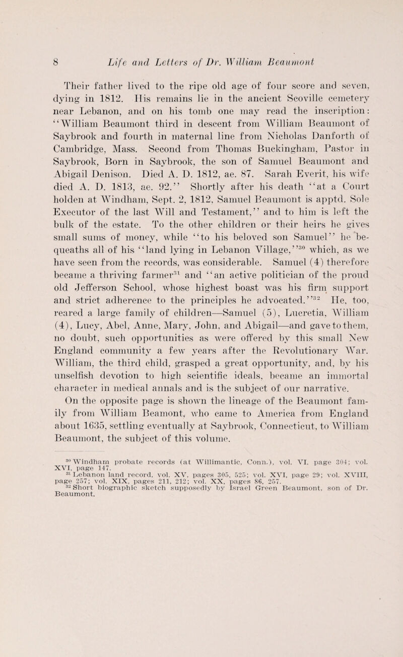 Their father lived to the ripe old age of four score and seven, dying in 1812. H is remains lie in the ancient Scoville cemetery near Lebanon, and on his tomb one may read the inscription: “William Beaumont third in descent from William Beaumont of Saybrook and fourth in maternal line from Nicholas Danforth of Cambridge, Mass. Second from Thomas Buckingham, Pastor in Saybrook, Born in Saybrook, the son of Samuel Beaumont and Abigail Denison. Died A. D. 1812, ae. 87. Sarah Everit, his wife died A. D. 1813, ae. 92.” Shortly after his death “at a Court liolden at Windham, Sept. 2, 1812, Samuel Beaumont is apptd. Sole Executor of the last Will and Testament,” and to him is left the bulk of the estate. To the other children or their heirs he gives small sums of money, while “to his beloved son Samuel” he be¬ queaths all of his “land lying in Lebanon Village,”30 which, as we have seen from the records, was considerable. Samuel (4) therefore became a thriving farmer31 and “an active politician of the proud old Jefferson School, whose highest boast was his firm support and strict adherence to the principles he advocated.”32 lie, too, reared a large family of children—Samuel (5), Lucretia, William (4), Lucy, Abel, Anne, Mary, John, and Abigail—and gave to them, no doubt, such opportunities as were offered by this small New England community a few years after the Revolutionary War. William, the third child, grasped a great opportunity, and, by his unselfish devotion to high scientific ideals, became an immortal character in medical annals and is the subject of our narrative. On the opposite page is shown the lineage of the Beaumont fam¬ ily from William Beamont, who came to America from England about 1635, settling eventually at Saybrook, Connecticut, to William Beaumont, the subject of this volume. 30WTindham probate records (at Willimantic, Conn.), vol. VI, page 304; vol. XVI, page 147. 31 Lebanon land record, vol. XV. pages 305, 525; vol. XVI, page 29; vol. XVIII, page 257; vol. XIX, pages 211, 212; vol. XX, pages 86, 257. 32 Short biographic sketch supposedly by Israel Green Beaumont, son of Dr. Beaumont.