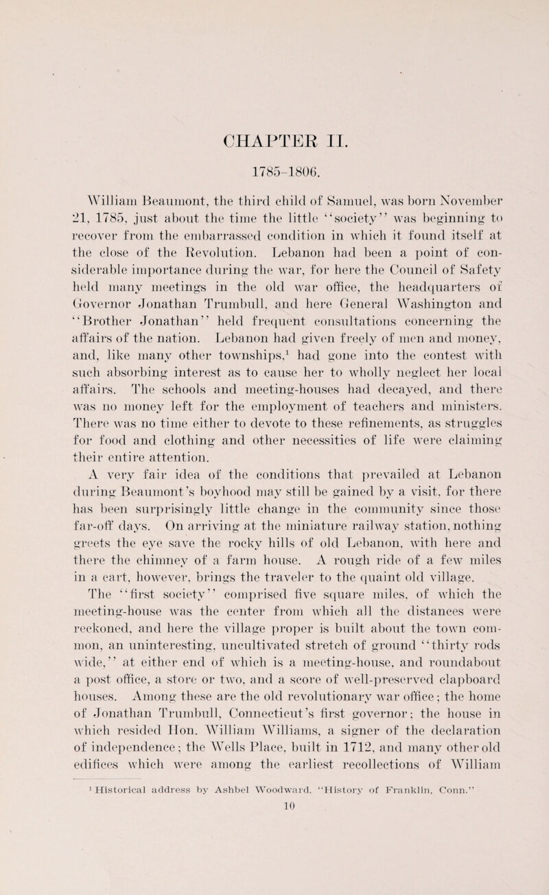 1785-1806. Will iam Beaumont, the third child of Samuel, was born November 21, 1785, just about the time the little ‘‘society” was beginning to recover from the embarrassed condition in which it found itself at the close of the Revolution. Lebanon had been a point of con¬ siderable importance during the war, for here the Council of Safety held many meetings in the old war office, the headquarters of Governor Jonathan Trumbull, and here General Washington and “Brother Jonathan” held frequent consultations concerning the affairs of the nation. Lebanon had given freely of men and money, and, like many other townships,1 had gone into the contest with such absorbing interest as to cause her to wholly neglect her local affairs. The schools and meeting-houses had decayed, and there was no money left for the employment of teachers and ministers. There was no time either to devote to these refinements, as struggles for food and clothing and other necessities of life were claiming their entire attention. A very fair idea of the conditions that prevailed at Lebanon during Beaumont’s boyhood may still be gained by a visit, for there has been surprisingly little change in the community since those far-off days. On arriving at the miniature railway station, nothing greets the eye save the rocky hills of old Lebanon, with here and there the chimney of a farm house. A rough ride of a few miles in a cart, however, brings the traveler to the quaint old village. The “first society” comprised five square miles, of which the meeting-house was the center from which all the distances were reckoned, and here the village proper is built about the town com¬ mon, an uninteresting, uncultivated stretch of ground “thirty rods wide,” at either end of which is a meeting-house, and roundabout a post office, a store or two, and a score of well-preserved clapboard houses. Among these are the old revolutionary war office; the home of Jonathan Trumbull, Connecticut’s first governor; the house in which resided lion. William Williams, a signer of the declaration of independence; the Wells Place, built in 1712, and many other old edifices which were among the earliest recollections of William 1 Historical address by Ashbel Woodward, “History of Franklin, Conn.”