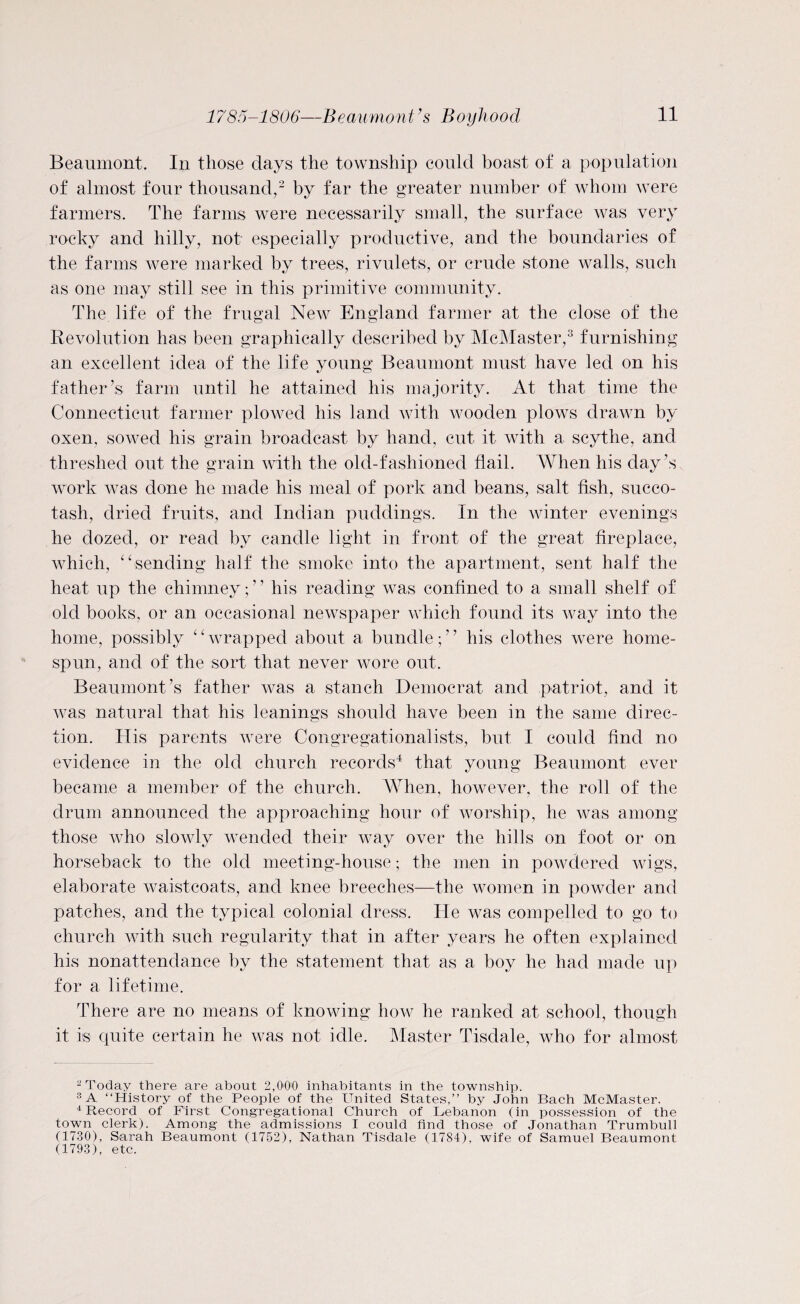 Beaumont. In those days the township could boast of a population of almost four thousand,2 by far the greater number of whom were farmers. The farms were necessarily small, the surface was very rocky and hilly, not especially productive, and the boundaries of the farms were marked by trees, rivulets, or crude stone walls, such as one may still see in this primitive community. The life of the frugal New England farmer at the close of the Revolution has been graphically described by McMaster,3 furnishing an excellent idea of the life young Beaumont must have led on his father’s farm until he attained his majority. At that time the Connecticut farmer plowed his land with wooden plows drawn by oxen, sowed his grain broadcast by hand, cut it with a scythe, and threshed out the grain with the old-fashioned flail. When his day’s work was done he made his meal of pork and beans, salt fish, succo¬ tash, dried fruits, and Indian puddings. In the winter evenings he dozed, or read by candle light in front of the great fireplace, which, “sending half the smoke into the apartment, sent half the heat up the chimney; ’ ’ his reading was confined to a small shelf of old books, or an occasional newspaper which found its way into the home, possibly “wrapped about a bundle;” his clothes were home- spun, and of the sort that never wore out. Beaumont’s father was a stanch Democrat and patriot, and it was natural that his leanings should have been in the same direc¬ tion. His parents were Congregationalists, but I could find no evidence in the old church records4 that young Beaumont ever became a member of the church. When, however, the roll of the drum announced the approaching hour of worship, he was among those who slowly wended their way over the hills on foot or on horseback to the old meeting-house • the men in powdered wigs, elaborate waistcoats, and knee breeches—the women in powder and patches, and the typical colonial dress. He was compelled to go to church with such regularity that in after years he often explained his nonattendance by the statement that as a boy he had made up for a lifetime. There are no means of knowing how he ranked at school, though it is quite certain he was not idle. Master Tisdale, who for almost 2 Today there are about 2,000 inhabitants in the township. 3 A “History of the People of the United States,” by John Bach McMaster. 4 Record of First Congregational Church of Lebanon (in possession of the town clerk). Among- the admissions I could find those of Jonathan Trumbull (1730), Sarah Beaumont (1752), Nathan Tisdale (1784), wife of Samuel Beaumont (1793), etc.