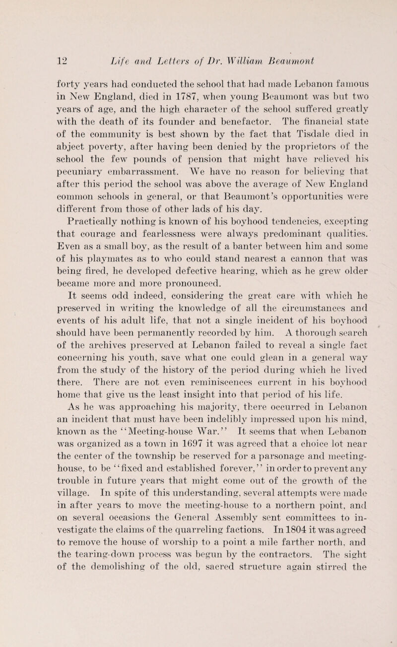 forty years had conducted the school that had made Lebanon famous in New England, died in 1787, when young Beaumont was but two years of age, and the high character of the school suffered greatly with the death of its founder and benefactor. The financial state of the community is best shown by the fact that Tisdale died in abject poverty, after having been denied by the proprietors of the school the few pounds of pension that might have relieved his pecuniary embarrassment. We have no reason for believing that after this period the school was above the average of New England common schools in general, or that Beaumont’s opportunities were different from those of other lads of his day. Practically nothing is known of his boyhood tendencies, excepting that courage and fearlessness were always predominant qualities. Even as a small boy, as the result of a banter between him and some of his playmates as to who could stand nearest a cannon that was being fired, he developed defective hearing, which as he grew older became more and more pronounced. It seems odd indeed, considering the great care with which he preserved in writing the knowledge of all the circumstances and events of his adult life, that not a single incident of his boyhood should have been permanently recorded by him. A thorough search of the archives preserved at Lebanon failed to reveal a single fact concerning his youth, save what one could glean in a general way from the study of the history of the period during which he lived there. There are not even reminiscences current in his bovhood home that give us the least insight into that period of his life. As he was approaching his majority, there occurred in Lebanon an incident that must have been indelibly impressed upon his mind, known as the “Meeting-house War.” It seems that when Lebanon was organized as a town in 1697 it was agreed that a choice lot near the center of the township be reserved for a parsonage and meeting¬ house, to be “fixed and established forever,” in order to prevent any trouble in future years that might come out of the growth of the village. In spite of this understanding, several attempts were made in after years to move the meeting-house to a northern point, and on several occasions the General Assembly sent committees to in¬ vestigate the claims of the quarreling factions. In 1804 it was agreed to remove the house of worship to a point a mile farther north, and the tearing-down process was begun by the contractors. The sight of the demolishing of the old, sacred structure again stirred the