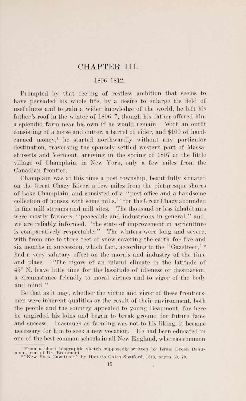 1806-1812. Prompted by that feeling of restless ambition that seems to have pervaded his whole life, by a desire to enlarge his field of usefulness and to gain a wider knowledge of the world, he left his father’s roof fn the winter of 1806-7, though his father offered him a splendid farm near his own if he would remain. With an outfit consisting of a horse and cutter, a barrel of cider, and $100 of hard- earned money,1 he started northwardly without any particular destination, traversing the sparsely settled western part of Massa¬ chusetts and Vermont, arriving in the spring of 1807 at the little village of Champlain, in New York, only a few miles from the Canadian frontier. Champlain was at this time a post township, beautifully situated on the Great Chazy River, a few miles from the picturesque shores of Lake Champlain, and consisted of a “ post office and a handsome collection of houses, with some mills, ’ ’ for the Great Chazy abounded in fine mill streams and mill sites. The thousand or less inhabitants were mostly farmers, “peaceable and industrious in general,” and, we are reliably informed, “the state of improvement in agriculture is comparatively respectable.” The winters were long and severe, with from one to three feet of snow covering the earth for live and six months in succession, which fact, according to the “Gazetteer,”2 had a very salutary effect on the morals and industry of the time and place. “The rigors of an inland climate in the latitude of 45° N. leave little time for the lassitude of idleness or dissipation, a circumstance friendly to moral virtues and to vigor of the body and mind.” Be that as it may, whether the virtue and vigor of these frontiers¬ men were inherent qualities or the result of their environment, both the people and the country appealed to young Beaumont, for here he ungirded his loins and began to break ground for future fame and success. Inasmuch as farming was not to his liking, it became necessary for him to seek a new vocation. He had been educated in one of the best common schools in all New England, whereas common 1 From a short biographic sketch supposedly written by Israel Green Beau¬ mont, son of Dr. Beaumont. 2 “New York Gazetteer,” by Horatio Gates Spafford, 1813, pages 69, 70.