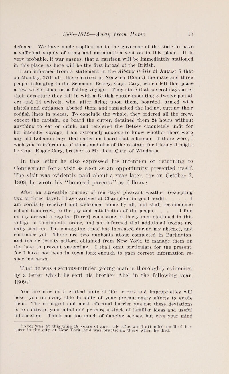 defence. We have made application to the governor of the state to have a sufficient supply of arms and ammunition sent on to this place. It is very probable, if war ensues, that a garrison will be immediately stationed in this place, as here will be the first inroad of the British. I am informed from a statement in the Albany Crisis of August 5 that on Monday, 27th ult., there arrived at Norwich (Conn.) the mate and three people belonging to the Schooner Betsey, Capt. Cary, which left that place a few weeks since on a fishing voyage. They state that several days after their departure they fell in with a British cutter mounting 8 twelve-pound¬ ers and 14 swivels, who, after firing upon them, boarded, armed with pistols and cutlasses, abused them and ransacked the lading, cutting their N codfish lines in pieces. To conclude the whole, they ordered all the crew, except the captain, on board the cutter, detained them 24 hours without anything to eat or drink, and rendered the Betsey completely unfit for her intended voyage. I am extremely anxious to know whether there were i any old Lebanon boys that sailed on board that schooner; if there were, I wish you to inform me of them, and also of the captain, for I fancy it might be Capt. Roger Cary, brother to Mr. John Cary, of Windham. In this letter he also expressed his intention of returning to Connecticut for a visit as soon as an opportunity presented. itself. The visit was evidently paid about a year later, for on October 2, 1808, he wrote his “honored parents” as follows: After an agreeable journey of ten days’ pleasant weather (excepting two or three days), I have arrived at Champlain in good health. ... I am cordially received and welcomed home by all, and shall recommence school tomorrow, to the joy and satisfaction of the people. ... I find on my arrival a regular [force] consisting of thirty men stationed in this village in Continental order, and am informed that additional troops are daily sent on. The smuggling trade has increased during my absence, and continues yet. There are two gunboats about completed in Burlington, and ten or twenty sailors, obtained from New York, to manage them on the lake to prevent smuggling. I shall omit particulars for the present, for I have not been in town long enough to gain correct information re¬ specting news. That he was a serious-minded young man is thoroughly evidenced by a letter which he sent his brother Abel in the following year, 1809 :5 You are now on a critical state of life—-errors and improprieties will beset you on every side in spite of your precautionary efforts to evade them. The strongest and most effectual barrier against these deviations is to cultivate your mind and procure a stock of familiar ideas and useful information. Think not too much of dancing scenes, but give your mind 5 Abel was at this time 18 years of age. He afterward attended medical lec¬ tures in the city of New York, and was practicing there when he died.