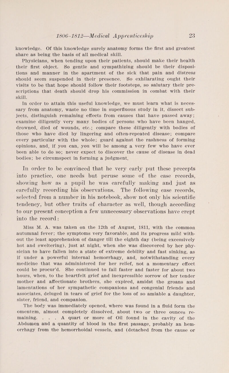 knowledge. Of this knowledge surely anatomy forms the first and greatest share as being the basis of all medical skill. Physicians, when tending upon their patients, should make their health their first object. So gentle and sympathizing should be their disposi¬ tions and manner in the apartment of the sick that pain and distress should seem suspended in their presence. So exhilarating ought their visits to be that hope should follow their footsteps, so salutary their pre¬ scriptions that death should drop his commission in combat with their skill. In order to attain this useful knowledge, we must learn what is neces¬ sary from anatomy, waste no time in superfluous study in it, dissect sub¬ jects, distinguish remaining effects from causes that have passed away; examine diligently very many bodies of persons who have been hanged, drowned, died of wounds, etc.; compare these diligently with bodies of those who have died by lingering and often-repeated disease; compare every particular with the whole; guard against the rashness of forming opinions, and, if you can, you will be among a very few who have ever been able to do so; never expect to discover the cause of disease in dead bodies; be circumspect in forming a judgment. In order to be convinced that he very early put these precepts into practice, one needs but peruse some of the case records, showing how as a pupil he was carefully making and just as carefully recording his observations. The following case records, selected from a number in his notebook, show not only his scientific tendency, but other traits of character as well, though according to our present conception a few unnecessary observations have crept into the record: Miss M. A. was taken on the 12th of August, 1811, with the common autumnal fever; the symptoms very favorable, and its progress mild with¬ out the least apprehension of danger till the eighth day (being excessively hot and sweltering), just at night, when she was discovered by her phy¬ sician to have fallen into a state of extreme debility and fast sinking, as if under a powerful internal hemorrhagy, and, notwithstanding every medicine that was administered for her relief, not a momentary effect could be procur’d. She continued to fail faster and faster for about two hours, when, to the heartfelt grief and inexpressible sorrow of her tender mother and affectionate brothers, she expired, amidst the groans and lamentations of her sympathetic companions and congenial friends and associates, deluged in tears of grief for the loss of so amiable a daughter, sister, friend, and companion. The body was immediately opened, where was found in a fluid form the omentum, almost completely dissolved, about two or three ounces re¬ maining. ... A quart or more of Oil found in the cavity of the Abdomen and a quantity of blood in the first passage, probably an hem¬ orrhagy from the hemorrhoidal vessels, and (detached from the cause or