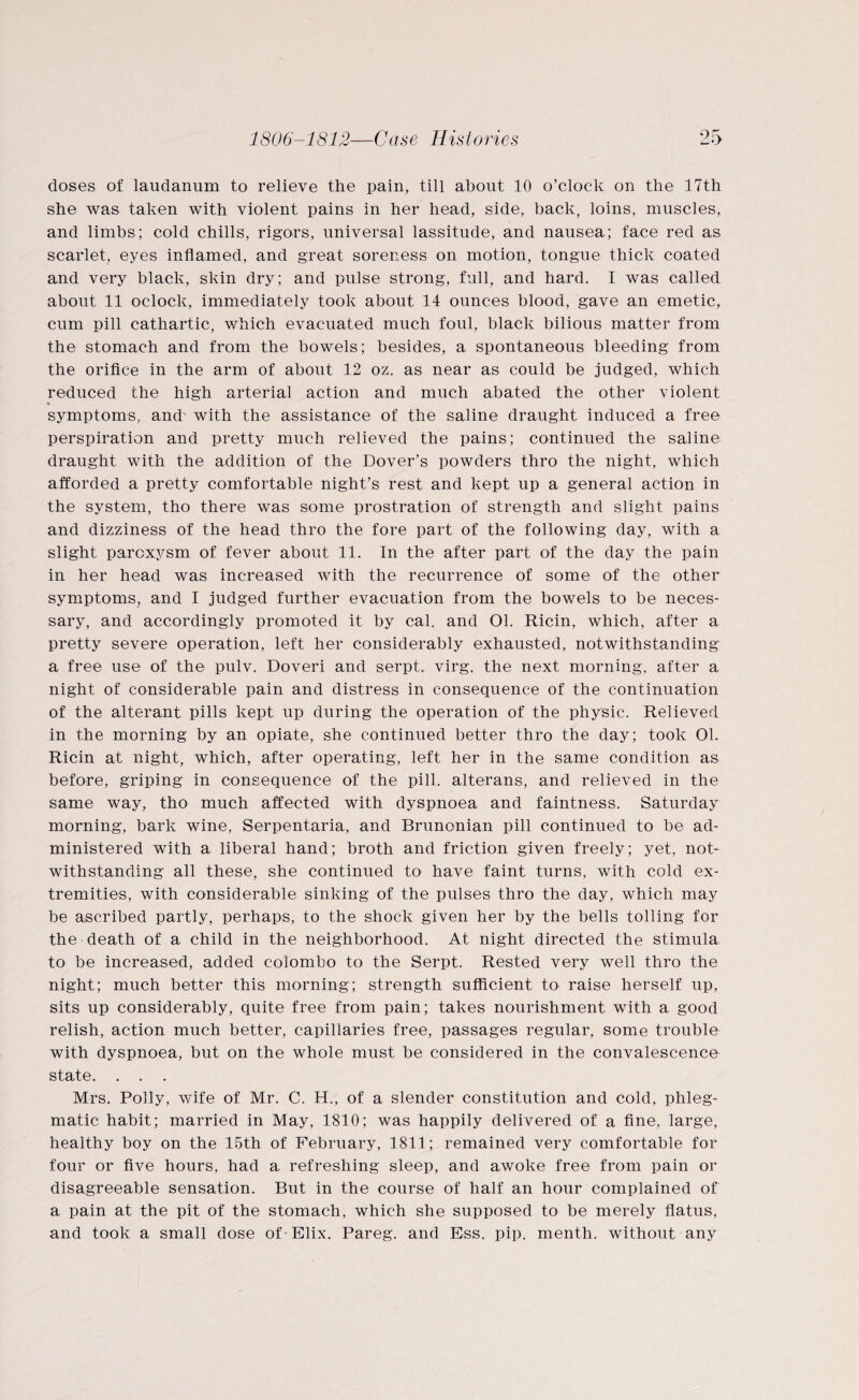 doses of laudanum to relieve the pain, till about 10 o’clock on the 17th she was taken with violent pains in her head, side, back, loins, muscles, and limbs; cold chills, rigors, universal lassitude, and nausea; face red as scarlet, eyes inflamed, and great soreness on motion, tongue thick coated and very black, skin dry; and pulse strong, full, and hard. I was called about 11 oclock, immediately took about 14 ounces blood, gave an emetic, cum pill cathartic, which evacuated much foul, black bilious matter from the stomach and from the bowels; besides, a spontaneous bleeding from the orifice in the arm of about 12 oz. as near as could be judged, which reduced the high arterial action and much abated the other violent « symptoms, and' with the assistance of the saline draught induced a free perspiration and pretty much relieved the pains; continued the salinei draught with the addition of the Dover’s powders thro the night, which afforded a pretty comfortable night’s rest and kept up a general action in the system, tho there was some prostration of strength and slight pains and dizziness of the head thro the fore part of the following day, with a slight paroxysm of fever about 11. In the after part of the day the pain in her head was increased with the recurrence of some of the other symptoms, and I judged further evacuation from the bowels to be neces¬ sary, and accordingly promoted it by cal. and 01. Ricin, which, after a pretty severe operation, left her considerably exhausted, notwithstanding a free use of the pulv. Doveri and serpt. virg. the next morning, after a night of considerable pain and distress in consequence of the continuation of the alterant pills kept up during the operation of the physic. Relieved in the morning by an opiate, she continued better thro the day; took 01. Ricin at night, which, after operating, left her in the same condition as before, griping in consequence of the pill, alterans, and relieved in the same way, tho much affected with dyspnoea and faintness. Saturday morning, bark wine, Serpentaria, and Brunonian pill continued to be ad¬ ministered with a liberal hand; broth and friction given freely; yet, not¬ withstanding all these, she continued to have faint turns, with cold ex¬ tremities, with considerable sinking of the pulses thro the day, which may be ascribed partly, perhaps, to the shock given her by the bells tolling for the death of a child in the neighborhood. At night directed the stimula to be increased, added Colombo to the Serpt. Rested very well thro the night; much better this morning; strength sufficient to raise herself up, sits up considerably, quite free from pain; takes nourishment with a good relish, action much better, capillaries free, passages regular, some trouble with dyspnoea, but on the whole must be considered in the convalescence state. . . . Mrs. Polly, wife of Mr. C. H., of a slender constitution and cold, phleg¬ matic habit; married in May, 1810; was happily delivered of a fine, large, healthy boy on the 15th of February, 1811; remained very comfortable for four or five hours, had a refreshing sleep, and awoke free from pain or disagreeable sensation. But in the course of half an hour complained of a pain at the pit of the stomach, which she supposed to be merely flatus, and took a small dose of - Elix. Pareg. and Ess. pip. menth. without any