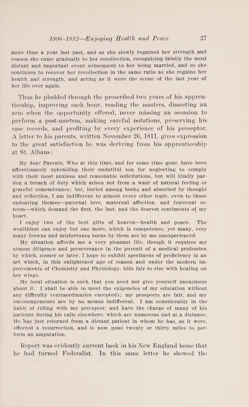 more than a year last past, and as she slowly regained her strength and reason she came gradually to her recollection, recognizing faintly the most distant and important event subsequent to her being married, and so she continues to recover her recollection in the same ratio as she regains her health and strength, and acting as it were the scene of the last year of her life over again. Thus he plodded through the prescribed two years of his appren¬ ticeship, improving each hour, reading the masters, dissecting an arm when the opportunity offered, never missing an occasion to perform a post-mortem, making careful notations, preserving his case records, and profiting by every experience of his preceptor. A letter to his parents, written November 26, 1811, gives expression to the great satisfaction he was deriving from his apprenticeship at St, Albans : My dear Parents, Who at this time, and for some time gone, have been affectionately upbraiding their undutiful son for neglecting to comply with their most anxious and reasonable solicitations, but will kindly par¬ don a breach of duty which arises not from a want of natural feeling or grateful remembrance; but, buried among books and absorbed by thought and reflection, I am indifferent to almost every other topic, even to those endearing themes—paternal love, maternal affection, and fraternal es¬ teem—which demand the first, the last, and the dearest sentiments of my heart. I enjoy two of the best gifts of heaven—health and peace. The wealthiest can enjoy but one more, which is competence, yet many, very many frowns and misfortunes borne by them are by me unexperienced. My situation affords me a very pleasant life, though it requires my utmost diligence and perseverance in the pursuit of a medical profession by which, sooner or later, I hope to exhibit specimens of proficiency in an art which, in this enlightened age of reason and under the modern im¬ provements of Chemistry and Physiology, bids fair to rise with healing on her wings. My local situation is such that you need not give yourself uneasiness about it. I shall be able to meet the exigencies of my education without any difficulty (extraordinaries excepted); my prospects are fair, and my encouragements are by no means indifferent. I am considerably in the habit of riding with my preceptor, and have the charge of many of his patients during his calls elsewhere, which are numerous and at a distance. He has just returned from a distant patient in whom he has, as it were, effected a resurrection, and is now gone twenty or thirty miles to per¬ form an amputation. Report was evidently current back in his New England home that he had turned Federalist. In this same letter he showed the