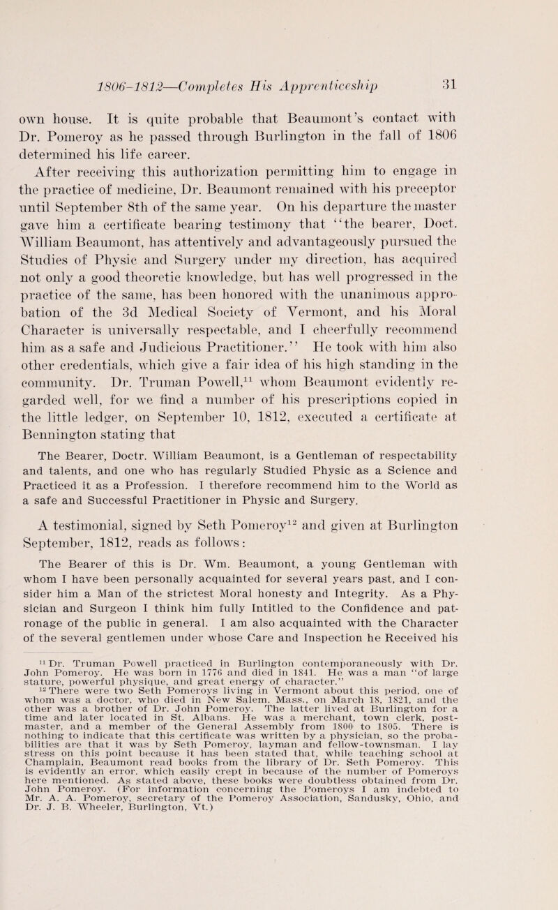 1806-1812—Completes His Apprenticeship own house. It is quite probable that Beaumont’s contact with Dr. Pomeroy as he passed through Burlington in the fall of 1806 determined his life career. After receiving this authorization permitting him to engage in the practice of medicine, Dr. Beaumont remained with his preceptor until September 8th of the same year. On his departure the master gave him a certificate bearing testimony that “the bearer, Doct. William Beaumont, has attentively and advantageously pursued the Studies of Physic and Surgery under my direction, has acquired not only a good theoretic knowledge, but has well progressed in the practice of the same, has been honored with the unanimous appro¬ bation of the 3d Medical Society of Vermont, and his Moral Character is universally respectable, and I cheerfully recommend him as a safe and Judicious Practitioner.” He took with him also other credentials, which give a fair idea of his high standing in the community. Dr. Truman Powell,11 whom Beaumont evidently re¬ garded well, for we find a number of his prescriptions copied in the little ledger, on September 10, 1812, executed a certificate at Bennington stating that The Bearer, Doctr. William Beaumont, is a Gentleman of respectability and talents, and one who has regularly Studied Physic as a Science and Practiced it as a Profession. I therefore recommend him to the World as a safe and Successful Practitioner in Physic and Surgery. A testimonial, signed by Seth Pomeroy12 and given at Burlington September, 1812, reads as follows: The Bearer of this is Dr. Wm. Beaumont, a young Gentleman with whom I have been personally acquainted for several years past, and I con¬ sider him a Man of the strictest Moral honesty and Integrity. As a Phy¬ sician and Surgeon I think him fully Intitled to the Confidence and pat¬ ronage of the public in general. I am also acquainted with the Character of the several gentlemen under whose Care and Inspection he Received his 11 Dr. Truman Powell practiced in Burlington contemporaneously with Dr. John Pomeroy. He was born in 1776 and died in 1841. He was a man “of large stature, powerful physique, and great energy of character.’’ 12 There were two Seth Pomeroys living in Vermont about this period, one of whom was a doctor, who died in New Salem. Mass., on March 18, 1821, and the other was a brother of Dr. John Pomeroy. The latter lived at Burlington for a time and later located in St. Albans. He was a merchant, town clerk, post¬ master, and a member of the General Assembly from 1800 to 1805. There is nothing to indicate that this certificate was written by a physician, so the proba¬ bilities are that it was by Seth Pomeroy, layman and fellow-townsman. I lay stress on this point because it has been stated that, while teaching school at Champlain, Beaumont read books from the library of Dr. Seth Pomeroy. This is evidently an error, which easily crept in because of the number of Pomeroys here mentioned. As stated above, these books were doubtless obtained from Dr. John Pomeroy. (For information concerning the Pomeroys I am indebted to Mr. A. A. Pomeroy, secretary of the Pomeroy Association, Sandusky, Ohio, and Dr. J. B. Wheeler, Burlington, Vt.)