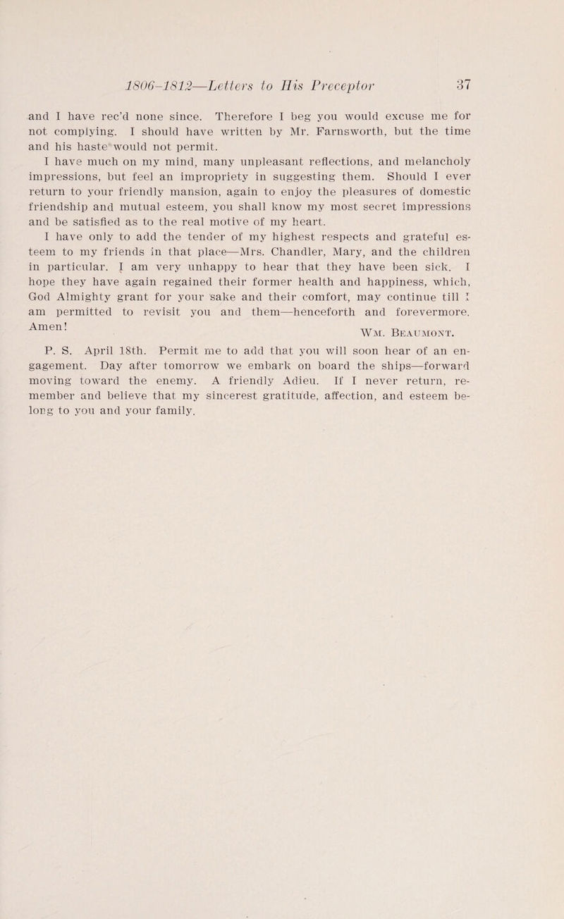 and I have rec’d none since. Therefore I beg you would excuse me for not complying. I should have written by Mr. Farnsworth, but the time and his haste would not permit. I have much on my mind, many unpleasant reflections, and melancholy impressions, but feel an impropriety in suggesting them. Should I ever return to your friendly mansion, again to enjoy the pleasures of domestic friendship and mutual esteem, you shall know my most secret impressions and be satisfied as to the real motive of my heart. I have only to add the tender of my highest respects and grateful es¬ teem to my friends in that place—Mrs. Chandler, Mary, and the children in particular. I am very unhappy to hear that they have been sick. I hope they have again regained their former health and happiness, which, God Almighty grant for your sake and their comfort, may continue till I am permitted to revisit you and them—henceforth and forevermore. Amen! TTr ^ Wm. Beaumont. P. S. April 18th. Permit me to add that you will soon hear of an en¬ gagement. Day after tomorrow we embark on board the ships—forward moving toward the enemy. A friendly Adieu. If I never return, re¬ member and believe that my sincerest gratitude, affection, and esteem be¬ long to you and your family.