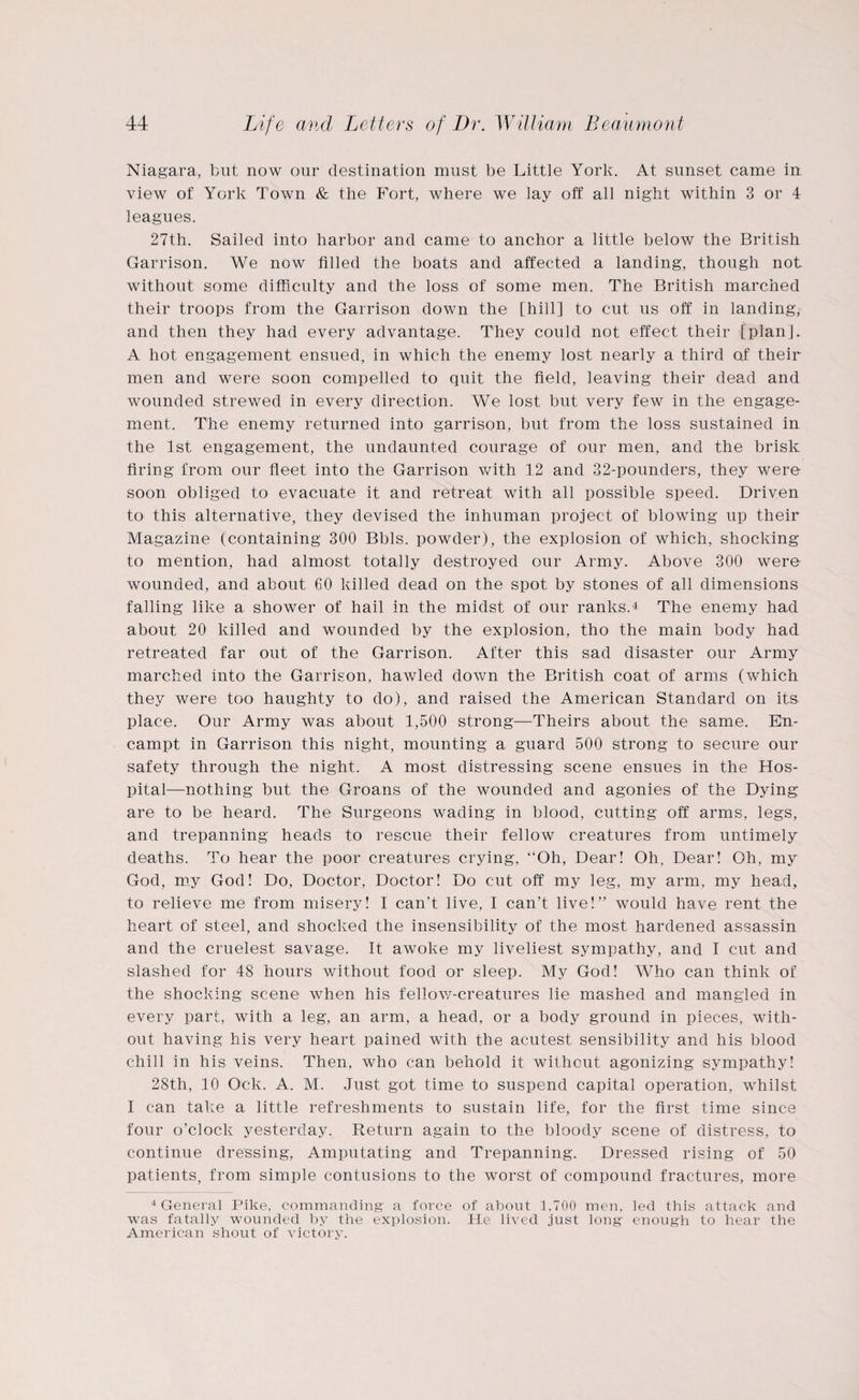 Niagara, but now our destination must be Little York. At sunset came in view of York Town & the Fort, where we lay off all night within 3 or 4 leagues. 27th. Sailed into harbor and came to anchor a little below the British Garrison. We now filled the boats and affected a landing, though not without some difficulty and the loss of some men. The British marched their troops from the Garrison down the [hill] to cut us off in landing, and then they had every advantage. They could not effect their [plan]. A hot engagement ensued, in which the enemy lost nearly a third of their men and were soon compelled to quit the field, leaving their dead and wounded strewed in every direction. We lost but very few in the engage¬ ment. The enemy returned into garrison, but from the loss sustained in the 1st engagement, the undaunted courage of our men, and the brisk firing from our fleet into the Garrison with 12 and 32-pounders, they were soon obliged to evacuate it and retreat with all possible speed. Driven to this alternative, they devised the inhuman project of blowing up their Magazine (containing 300 Bbls. powder), the explosion of which, shocking to mention, had almost totally destroyed our Army. Above 300 were wounded, and about 60 killed dead on the spot by stones of all dimensions falling like a shower of hail in the midst of our ranks.4 The enemy had about 20 killed and wounded by the explosion, tho the main body had retreated far out of the Garrison. After this sad disaster our Army marched into the Garrison, hawled down the British coat of arms (which they were too haughty to do), and raised the American Standard on its place. Our Army was about 1,500 strong—Theirs about the same. En- campt in Garrison this night, mounting a guard 500 strong to secure our safety through the night. A most distressing scene ensues in the Hos¬ pital—nothing but the Groans of the wounded and agonies of the Dying are to be heard. The Surgeons wading in blood, cutting off arms, legs, and trepanning heads to rescue their fellow creatures from untimely deaths. To hear the poor creatures crying, “Oh, Dear! Oh. Dear! Oh, my God, my God! Do, Doctor, Doctor! Do cut off my leg, my arm, my head, to relieve me from misery! I can’t live, I can’t live!” would have rent the heart of steel, and shocked the insensibility of the most hardened assassin and the crudest savage. It awoke my liveliest sympathy, and I cut and slashed for 48 hours without food or sleep. My God! Who can think of the shocking scene when his fellow-creatures lie mashed and mangled in every part, with a leg, an arm, a head, or a body ground in pieces, with¬ out having his very heart pained with the acutest sensibility and his blood chill in his veins. Then, who can behold it without agonizing sympathy! 28th, 10 Ock. A. M. Just got time to suspend capital operation, whilst I can take a little refreshments to sustain life, for the first time since four o’clock yesterday. Return again to the bloody scene of distress, to continue dressing, Amputating and Trepanning. Dressed rising of 50 patients, from simple contusions to the worst of compound fractures, more 4 General Pike, commanding a force of about 1,700 men, led this attack and was fatally wounded by the explosion. He lived just long enough to hear the American shout of victory.