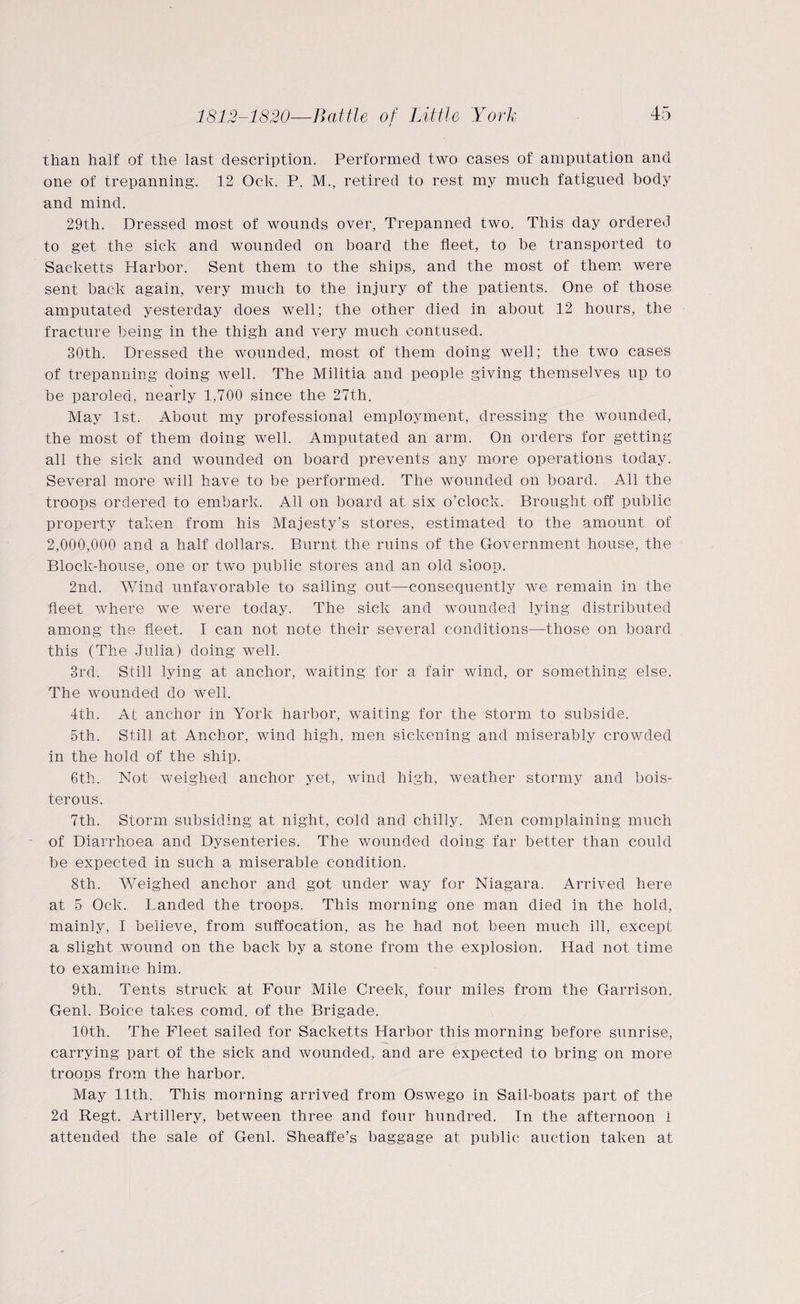 than half of the last description. Performed two cases of amputation and one of trepanning. 12 Ock. P. M., retired to rest my much fatigued body and mind. 29th. Dressed most of wounds over, Trepanned two. This day ordered to get the sick and wounded on board the fleet, to be transported to Sacketts Harbor. Sent them to the ships, and the most of them were sent hack again, very much to the injury of the patients. One of those amputated yesterday does well; the other died in about 12 hours, the fracture being in the thigh and very much contused. 30th. Dressed the wounded, most of them doing well; the two cases of trepanning doing well. The Militia and people giving themselves up to \ be paroled, nearly 1,700 since the 27th. May 1st. About my professional employment, dressing the wounded, the most of them doing well. Amputated an arm. On orders for getting all the sick and wounded on board prevents any more operations today. Several more will have to be performed. The wounded on board. All the troops ordered to embark. All on board at six o’clock. Brought off public property taken from his Majesty’s stores, estimated to the amount of 2,000,000 and a half dollars. Burnt the ruins of the Government house, the Block-house, one or two public stores and an old sloop. 2nd. Wind unfavorable to sailing out—consequently we remain in the fleet where we were today. The sick and wounded lying distributed among the fleet. I can not note their several conditions—those on board this (The Julia) doing well. 3rd. Still lying at anchor, waiting for a fair wind, or something else. The wounded do well. 4th. At anchor in York harbor, waiting for the storm to subside. 5th. Still at Anchor, wind high, men sickening and miserably crowded in the hold of the ship. 6th. Not weighed anchor yet, wind high, weather stormy and bois¬ terous. 7th. Storm subsiding at night, cold and chilly. Men complaining much of Diarrhoea and Dysenteries. The wounded doing far better than could be expected in such a miserable condition. 8th. Weighed anchor and got under way for Niagara. Arrived here at 5 Ock. Landed the troops. This morning one man died in the hold, mainly, I believe, from suffocation, as he had not been much ill, except a slight wound on the back by a stone from the explosion. Had not time to examine him. 9th. Tents struck at Four Mile Creek, four miles from the Garrison. Genl. Boice takes comd. of the Brigade. 10th. The Fleet sailed for Sacketts Harbor this morning before sunrise, carrying part of the sick and wounded, and are expected to bring on more troops from the harbor. May 11th. This morning arrived from Oswego in Sail-boats part of the 2d Regt. Artillery, between three and four hundred. In the afternoon i attended the sale of Genl. Sheaffe’s baggage at public auction taken at