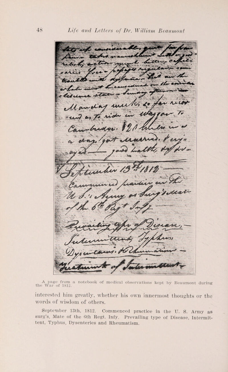 A page from a notebook of medical observations kept by Beaumont during the War of 1812. interested him greatly, whether his own innermost thoughts or the words of wisdom of others. September 13th, 1812. Commenced practice in the U. S. Army as surg’s. Mate of the 6th Regt. Infy. Prevailing type of Disease, Intermit¬ tent, Typhus, Dysenteries and Rheumatism.