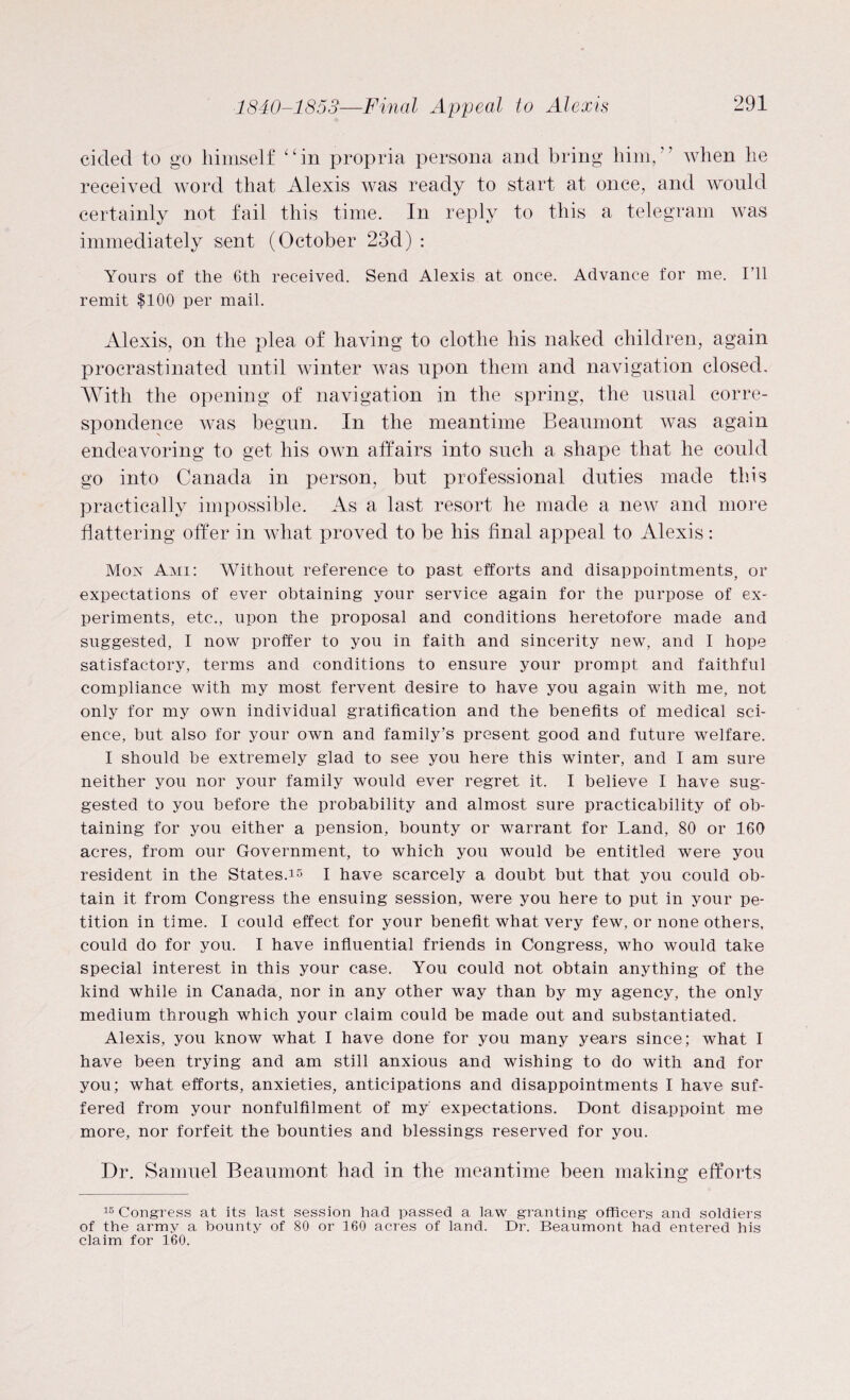 cicled to go himself “in propria persona and bring him,” when he received word that Alexis was ready to start at once, and would certainly not fail this time. In reply to this a telegram was immediately sent (October 23d) : Yours of the 6th received. Send Alexis at once. Advance for me. I’ll remit $100 per mail. Alexis, on the plea of having to clothe his naked children, again procrastinated until winter was upon them and navigation closed. With the opening of navigation in the spring, the usual corre¬ spondence was begun. In the meantime Beaumont was again endeavoring to get his own affairs into such a shape that he could go into Canada in person, but professional duties made this practically impossible. As a last resort he made a new and more flattering offer in what proved to be his final appeal to Alexis: Mox Ami: Without reference to past efforts and disappointments, or expectations of ever obtaining your service again for the purpose of ex¬ periments, etc., upon the proposal and conditions heretofore made and suggested, I now proffer to you in faith and sincerity new, and I hope satisfactory, terms and conditions to ensure your prompt and faithful compliance with my most fervent desire to have you again with me, not only for my own individual gratification and the benefits of medical sci¬ ence, but also for your own and family’s present good and future welfare. I should be extremely glad to see you here this winter, and I am sure neither you nor your family would ever regret it. I believe I have sug¬ gested to you before the probability and almost sure practicability of ob¬ taining for you either a pension, bounty or warrant for Land, 80 or 160 acres, from our Government, to which you would be entitled were you resident in the States.15 I have scarcely a doubt but that you could ob¬ tain it from Congress the ensuing session, were you here to put in your pe¬ tition in time. I could effect for your benefit what very few, or none others, could do for you. I have influential friends in Congress, who would take special interest in this your case. You could not obtain anything of the kind while in Canada, nor in any other way than by my agency, the only medium through which your claim could be made out and substantiated. Alexis, you know what I have done for you many years since; what I have been trying and am still anxious and wishing to do with and for you; what efforts, anxieties, anticipations and disappointments I have suf¬ fered from your nonfulfilment of my expectations. Dont disappoint me more, nor forfeit the bounties and blessings reserved for you. Dr. Samuel Beaumont had in the meantime been making efforts 15 Congress at its last session had passed a law granting officers and soldiers of the army a bounty of 80 or 160 acres of land. Dr. Beaumont had entered his claim for 160.