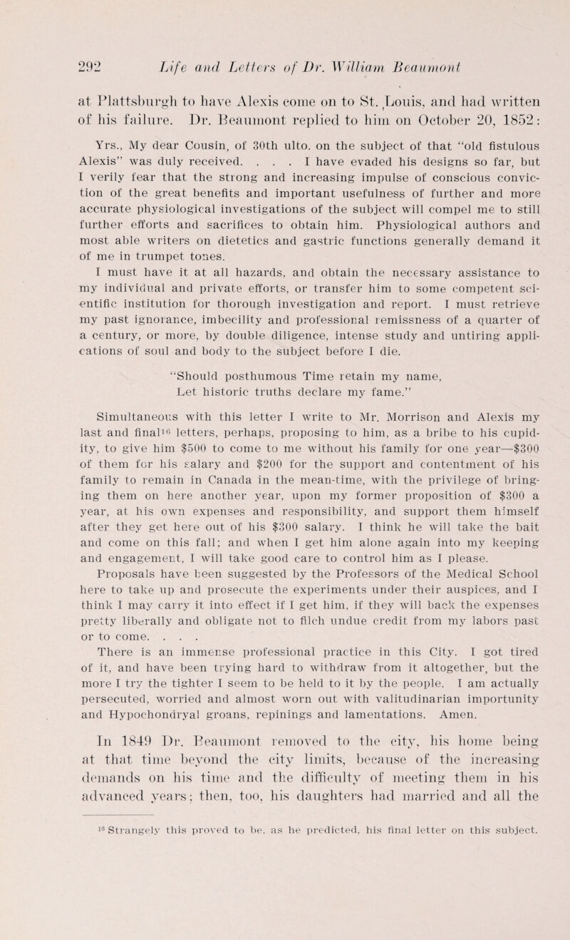 at Plattsburgh to have Alexis come on to St. Louis, and had written of his failure. Dr. Beaumont replied to him on October 20, 1852: Yrs., My dear Cousin, of 30th ulto. on the subject of that “old fistulous Alexis” was duly received. ... I have evaded his designs so far, but I verily fear that the strong and increasing impulse of conscious convic¬ tion of the great benefits and important usefulness of further and more accurate physiological investigations of the subject will compel me to still further efforts and sacrifices to obtain him. Physiological authors and most able writers on dietetics and gastric functions generally demand it of me in trumpet tones. I must have it at all hazards, and obtain the necessary assistance to my individual and private efforts, or transfer him to some competent sci¬ entific institution for thorough investigation and report. I must retrieve my past ignorance, imbecility and professional remissness of a quarter of a century, or more, by double diligence, intense study and untiring appli¬ cations of soul and body to the subject before I die. “Should posthumous Time retain my name, Let historic truths declare my fame.” Simultaneous with this letter I write to Mr. Morrison and Alexis my last and final10 letters, perhaps, proposing to him, as a bribe to his cupid¬ ity, to give him $500 to come to me without his family for one year—$300 of them for his salary and $200 for the support and contentment of his family to remain in Canada in the mean-time, with the privilege of bring¬ ing them on here another year, upon my former proposition of $300 a year, at his own expenses and responsibility, and support them himself after they get here out of his $300 salary. I think he will take the bait and come on this fall; and when I get him alone again into my keeping and engagement, I will take good care to control him as I please. Proposals have been suggested by the Professors of the Medical School here to take up and prosecute the experiments under their auspices, and I think I may carry it into effect if I get him, if they will back the expenses pretty liberally and obligate not to filch undue credit from my labors past or to come. There is an immense professional practice in this City. I got tired of it, and have been trying hard to withdraw from it altogether, but the more I try the tighter I seem to be held to it by the people. I am actually persecuted, worried and almost worn out with valitudinarian importunity and Hypochondryal groans, repinings and lamentations. Amen. In 1849 Dr. Beaumont removed to the city, his home being at that time beyond the city limits, because of the increasing demands on his time and the difficulty of meeting them in his advanced years; then, too, his daughters had married and all the 10 Strangely this proved to be. as he predicted, his final letter on this subject.