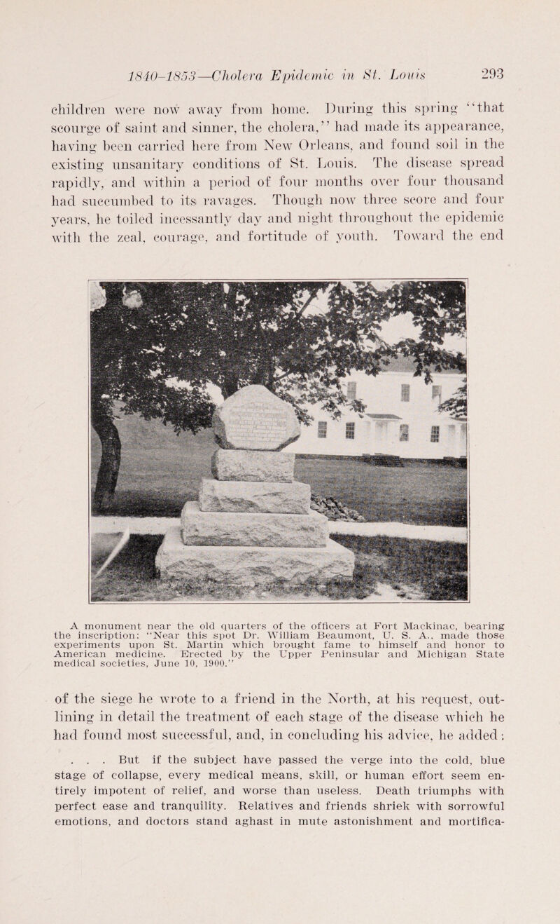 children were now away from home. During this spring “that scourge of saint and sinner, the cholera/’ had made its appearance, having been carried here from New Orleans, and found soil in the existing unsanitary conditions of St. Louis. The disease spread rapidly, and within a period of four months over four thousand had succumbed to its ravages. Though now three score and four years, he toiled incessantly day and night throughout the epidemic with the zeal, courage, and fortitude of youth. Toward the end A monument near the old quarters of the officers at Fort Mackinac, bearing the inscription: “Near this spot Dr. William Beaumont, U. S. A., made those experiments upon St. Martin which brought fame to himself and honor to American medicine. Erected by the Upper Peninsular and Michigan State medical societies, June 10, 1900.” of the siege he wrote to a friend in the North, at his request, out¬ lining in detail the treatment of each stage of the disease which he had found most successful, and, in concluding his advice, he added *. . . . But if the subject have passed the verge into the cold, blue stage of collapse, every medical means, skill, or human effort seem en¬ tirely impotent of relief, and worse than useless. Death triumphs with perfect ease and tranquility. Relatives and friends shriek with sorrowful emotions, and doctors stand aghast in mute astonishment and mortifica-