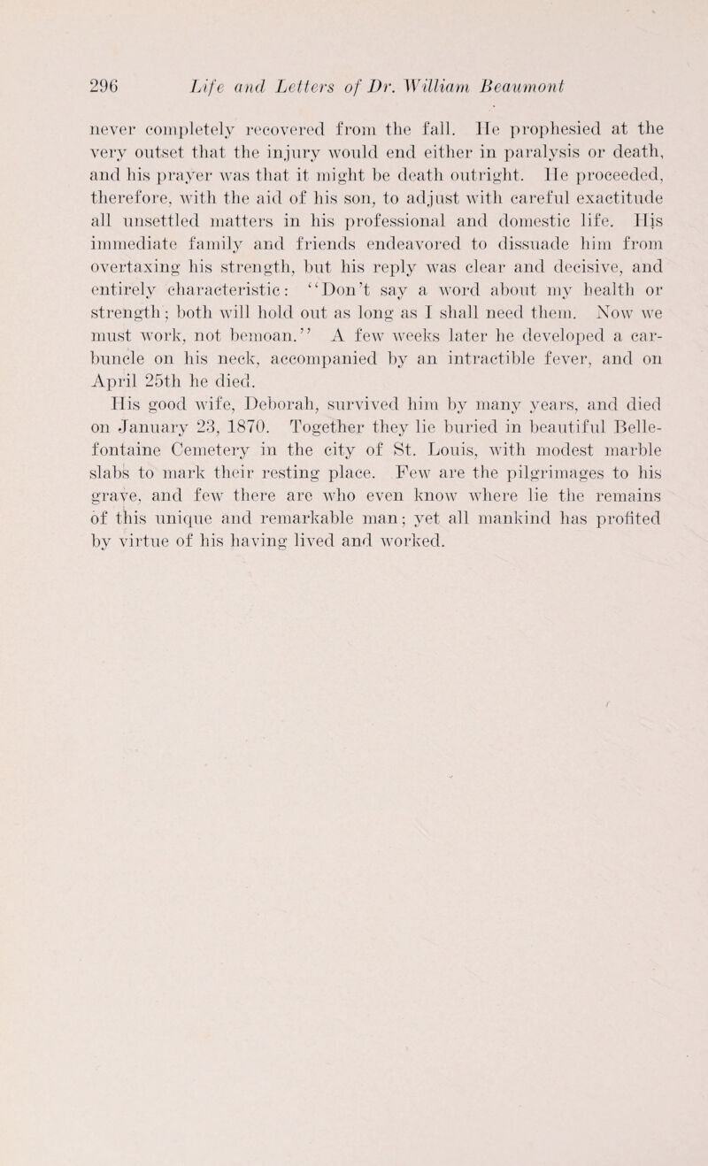 never completely recovered from the fall. He prophesied at the very outset that the injury would end either in paralysis or death, and his prayer was that it might be death outright. He proceeded, therefore, with the aid of his son, to adjust with careful exactitude all unsettled matters in his professional and domestic life. His immediate family and friends endeavored to dissuade him from overtaxing his strength, but his reply was clear and decisive, and entirely characteristic: “Don’t say a word about my health or strength; both will hold out as long as I shall need them. Now we must work, not bemoan.” A few weeks later he developed a car¬ buncle on his neck, accompanied by an intractible fever, and on April 25th he died. His good wife, Deborah, survived him by many years, and died on January 23, 1870. Together they lie buried in beautiful Belle- fontaine Cemetery in the city of St. Louis, with modest marble slabs to mark their resting place. Few are the pilgrimages to his grave, and few there are who even know where lie the remains of this unique and remarkable man; yet all mankind has profited by virtue of his having lived and worked.