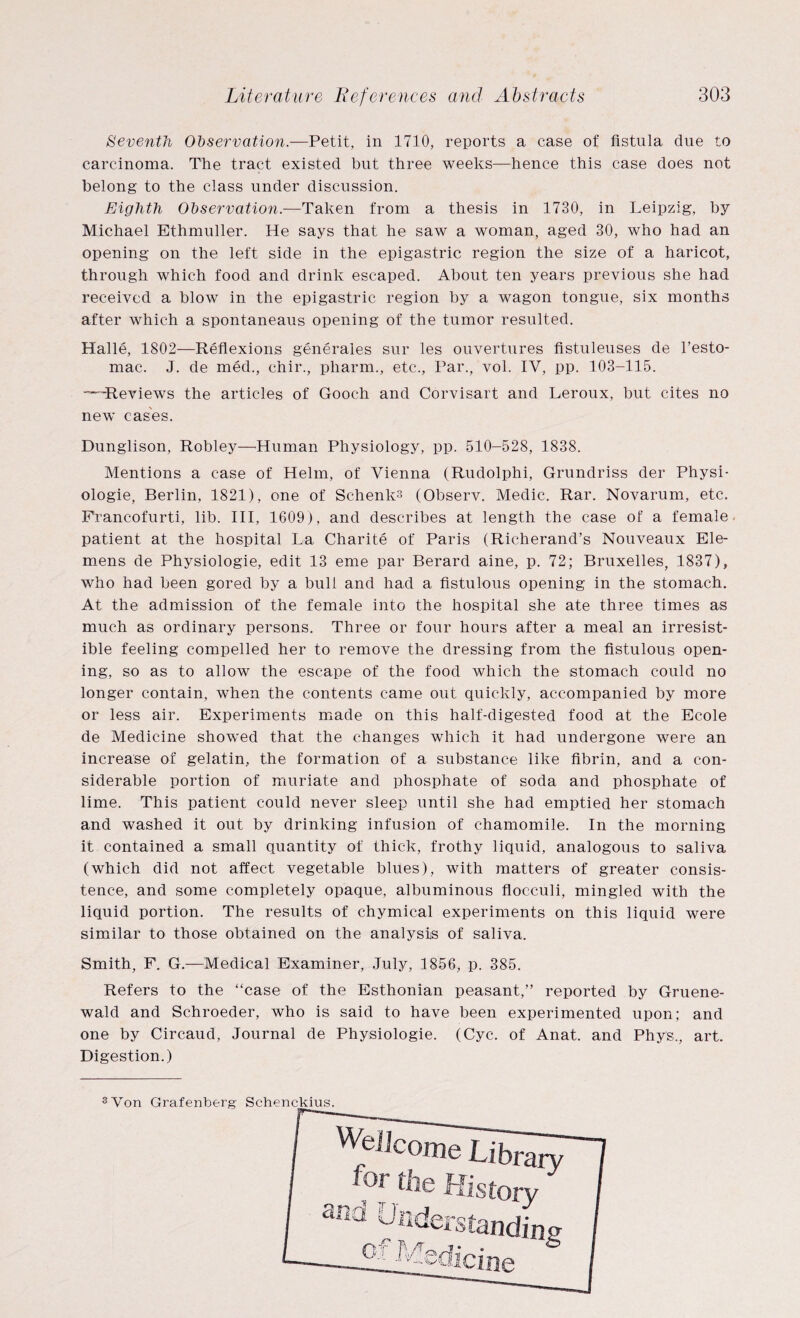 Seventh Observation.—Petit, in 1710, reports a case of fistula due to carcinoma. The tract existed but three weeks—hence this case does not belong to the class under discussion. Eighth Observation.—Taken from a thesis in 1730, in Leipzig, by Michael Ethmuller. He says that he saw a woman, aged 30, who had an opening on the left side in the epigastric region the size of a haricot, through which food and drink escaped. About ten years previous she had received a blow in the epigastric region by a wagon tongue, six months after which a spontaneaus opening of the tumor resulted. Halle, 1802—Reflexions generates sur les ouvertures fistuleuses de l’esto- mac. J. de med., chir., pharm., etc., Par., vol. IV, pp. 103-115. --Reviews the articles of Gooch and Corvisart and Leroux, but cites no new cases. Dunglison, Robley—Human Physiology, pp. 510-528, 1838. Mentions a case of Helm, of Vienna (Rudolphi, Grundriss der Physi- ologie, Berlin, 1821), one of Schenk-3 (Observ. Medic. Rar. Novarum, etc. Francofurti, lib. Ill, 1609), and describes at length the case of a female patient at the hospital La Charite of Paris (Richerand’s Nouveaux Ele- mens de Physiologie, edit 13 erne par Berard aine, p. 72; Bruxelles, 1837), who had been gored by a bull and had a fistulous opening in the stomach. At the admission of the female into the hospital she ate three times as much as ordinary persons. Three or four hours after a meal an irresist¬ ible feeling compelled her to remove the dressing from the fistulous open¬ ing, so as to allow the escape of the food which the stomach could no longer contain, when the contents came out quickly, accompanied by more or less air. Experiments made on this half-digested food at the Ecole de Medicine showed that the changes which it had undergone were an increase of gelatin, the formation of a substance like fibrin, and a con¬ siderable portion of muriate and phosphate of soda and phosphate of lime. This patient could never sleep until she had emptied her stomach and washed it out by drinking infusion of chamomile. In the morning it contained a small quantity of thick, frothy liquid, analogous to saliva (which did not affect vegetable blues), with matters of greater consis¬ tence, and some completely opaque, albuminous flocculi, mingled with the liquid portion. The results of chymical experiments on this liquid were similar to those obtained on the analysis of saliva. Smith, F. G.—Medical Examiner, July, 1856, p. 385. Refers to the “case of the Esthonian peasant,” reported by Gruene- wald and Schroeder, who is said to have been experimented upon; and one by Circaud, Journal de Physiologie. (Cyc. of Anat. and Phys., art. Digestion.)