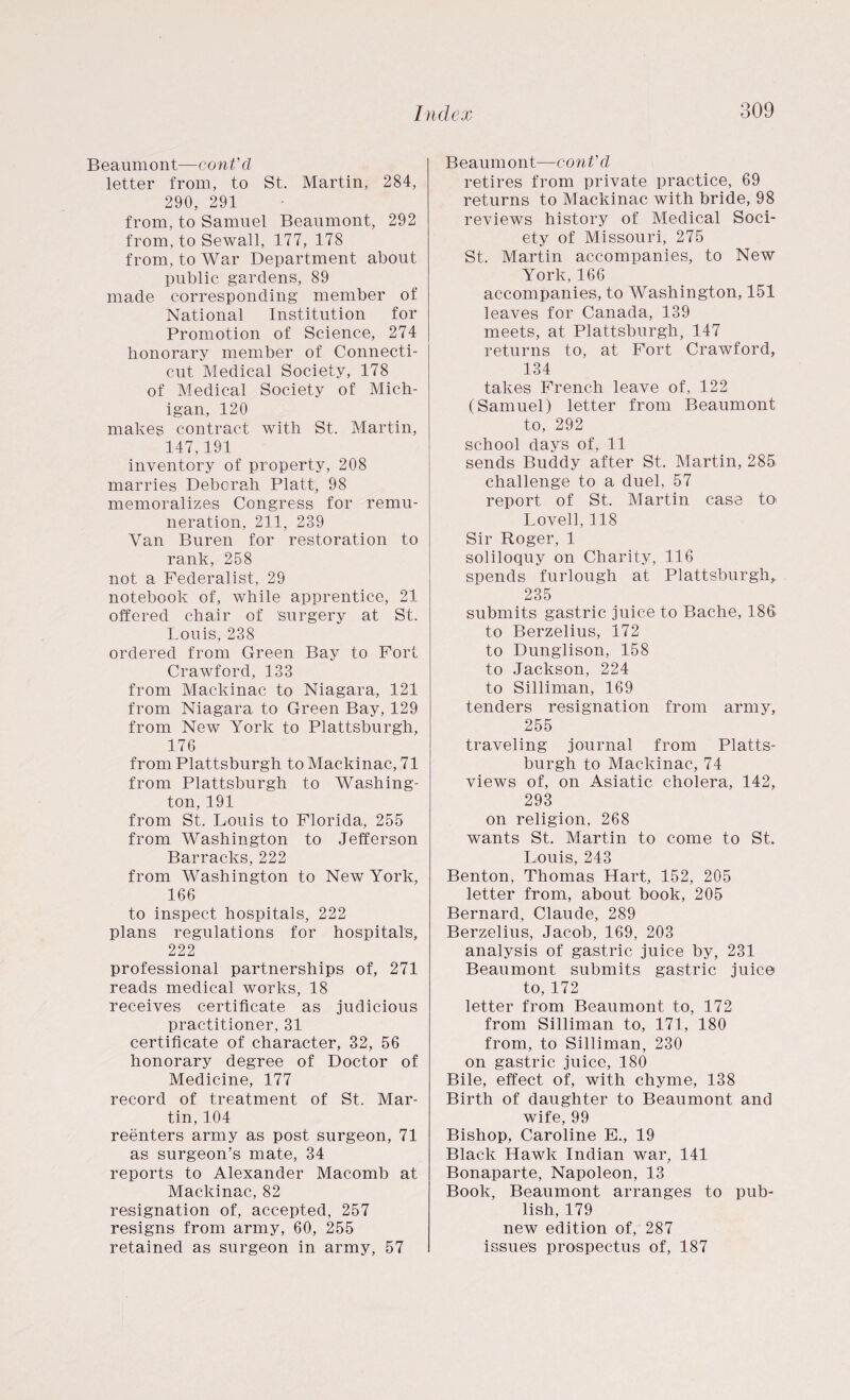 Beaumont—cont'cl letter from, to St. Martin, 284, 290, 291 from, to Samuel Beaumont, 292 from, to Sewall, 177, 178 from, to War Department about public gardens, 89 made corresponding member of National Institution for Promotion of Science, 274 honorary member of Connecti¬ cut Medical Society, 178 of Medical Society of Mich¬ igan, 120 makes contract with St. Martin, 147,191 inventory of property, 208 marries Deborah Platt, 98 memoralizes Congress for remu¬ neration, 211, 239 Van Buren for restoration to rank, 258 not a Federalist, 29 notebook of, while apprentice, 21 offered chair of surgery at St. Louis, 238 ordered from Green Bay to Fort Crawford, 133 from Mackinac to Niagara, 121 from Niagara to Green Bay, 129 from New York to Plattsburgh, 176 from Plattsburgh to Mackinac, 71 from Plattsburgh to Washing¬ ton, 191 from St. Louis to Florida, 255 from Washington to Jefferson Barracks, 222 from Washington to New York, 166 to inspect hospitals, 222 plans regulations for hospital's, 222 professional partnerships of, 271 reads medical works, 18 receives certificate as judicious practitioner, 31 certificate of character, 32, 56 honorary degree of Doctor of Medicine, 177 record of treatment of St. Mar¬ tin, 104 reenters army as post surgeon, 71 as surgeon’s mate, 34 reports to Alexander Macomb at Mackinac, 82 resignation of, accepted, 257 resigns from army, 60, 255 retained as surgeon in army, 57 Beaumont—cont'cl retires from private practice, 69 returns to Mackinac with bride, 98 reviews history of Medical Soci¬ ety of Missouri, 275 St. Martin accompanies, to New York,166 accompanies, to Washington, 151 leaves for Canada, 139 meets, at Plattsburgh, 147 returns to, at Fort Crawford, 134 takes French leave of, 122 (Samuel) letter from Beaumont to, 292 school days of, 11 sends Buddy after St. Martin, 285 challenge to a duel, 57 report of St. Martin case to Lovell, 118 Sir Roger, 1 soliloquy on Charity, 116 spends furlough at Plattsburgh,. 235 submits gastric juice to Bache, 186 to Berzelius, 172 to Dunglison, 158 to Jackson, 224 to Silliman, 169 tenders resignation from army, 255 traveling journal from Platts¬ burgh to Mackinac, 74 views of, on Asiatic cholera, 142, 293 on religion, 268 wants St. Martin to come to St. Louis, 243 Benton, Thomas Hart, 152, 205 letter from, about book, 205 Bernard, Claude, 289 Berzelius, Jacob, 169, 203 analysis of gastric juice by, 231 Beaumont submits gastric juice to, 172 letter from Beaumont to, 172 from Silliman to, 171, 180 from, to Silliman, 230 on gastric juice, 180 Bile, effect of, with chyme, 138 Birth of daughter to Beaumont and wife, 99 Bishop, Caroline E., 19 Black Hawk Indian war, 141 Bonaparte, Napoleon, 13 Book, Beaumont arranges to pub¬ lish, 179 new edition of, 287 issue's prospectus of, 187