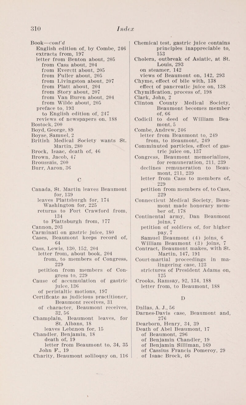 Book—cont'd English edition of, by Combe, 246 extracts from, 197 letter from Benton about, 205 from Cass about, 204 from Everett about, 205 from Fuller about, 205 from Livingston about, 207 from Platt about, 204 from Story about, 207 from Van Buren about, 204 from Wilde about, 205 preface to, 193 to English edition of, 247 reviews of newspapers on, 188 Bostock, 200 Boyd, George, 89 Boyse, Samuel, 2 British Medical Society wants St. Martin, 280 Brock, Isaac, death of, 46 Brown, Jacob, 41 Broussais, 200 Burr, Aaron, 36 C Canada, St. Martin leaves Beaumont for, 139 leaves Plattsburgh for, 174 Washington for, 225 returns to Fort Crawford from, 134 to Plattsburgh from, 177 Cannon,203 Carminati on gastric juice, 180 Cases, Beaumont keeps record of, 64 Cass, Lewis, 130, 152, 204 letter from, about book, 204 from, to members of Congress, 229 petition from members of Con¬ gress to, 229 Cause of accumulation of gastric juice, 136 of peristaltic motions, 197 Certificate as judicious practitioner, Beaumont receives, 31 of character, Beaumont receives, 32, 56 Champlain, Beaumont leaves, for St. Albans, 18 leaves Lebanon for, 15 Chandler, Benjamin, 18 death of, 19 letter from Beaumont to, 34, 35 John F., 19 Charity, Beaumont soliloquy on, 116 Chemical test, gastric juice contains principles inappreciable to, 153 Cholera, outbreak of Asiatic, at St. Louis, 293 on steamer, 142 views of Beaumont on, 142, 293 Chyme, effect of bile with, 138 effect of pancreatic juice on, 138 Chymification, process of, 198 Clark, John, 2 Clinton County Medical Society, Beaumont becomes member of, 66 Codicil to deed of William Bea- mont, 5 Combe, Andrew, 246 letter from Beaumont to, 249 from, to Beaumont, 249 Comminuted particles, effect of gas¬ tric juice on, 137 Congress, Beaumont memorializes, for remuneration, 211, 239 declines remuneration to Beau¬ mont, 211, 239 letter from Cass to members of, 229 petition from members of, to Cass, 229 Connecticut Medical Society, Beau¬ mont made honorary mem¬ ber of, 178 Continental army, Dan Beaumont joins, 7 petition of soldiers of, for higher pay, 7 Samuel Beaumont (4) joins, 6 William Beaumont (3) joins, 7 Contract, Beaumont makes, with St. Martin, 147, 191 Court-martial proceedings in ma¬ lingering case, 123 strictures of President Adams on, 125 Crooks, Ramsay, 92, 134, 188 letter from, to Beaumont, 188 D Dallas, A. J., 56 Darnes-Davis case, Beaumont and, 276 Dearborn, Henry, 34, 39 Death of Abel Beaumont, 17 of Beaumont, 296 of Benjamin Chandler, 19 of Benjamin Silliman, 169 of Cassius Francis Pomeroy, 29 of Isaac Brock, 46