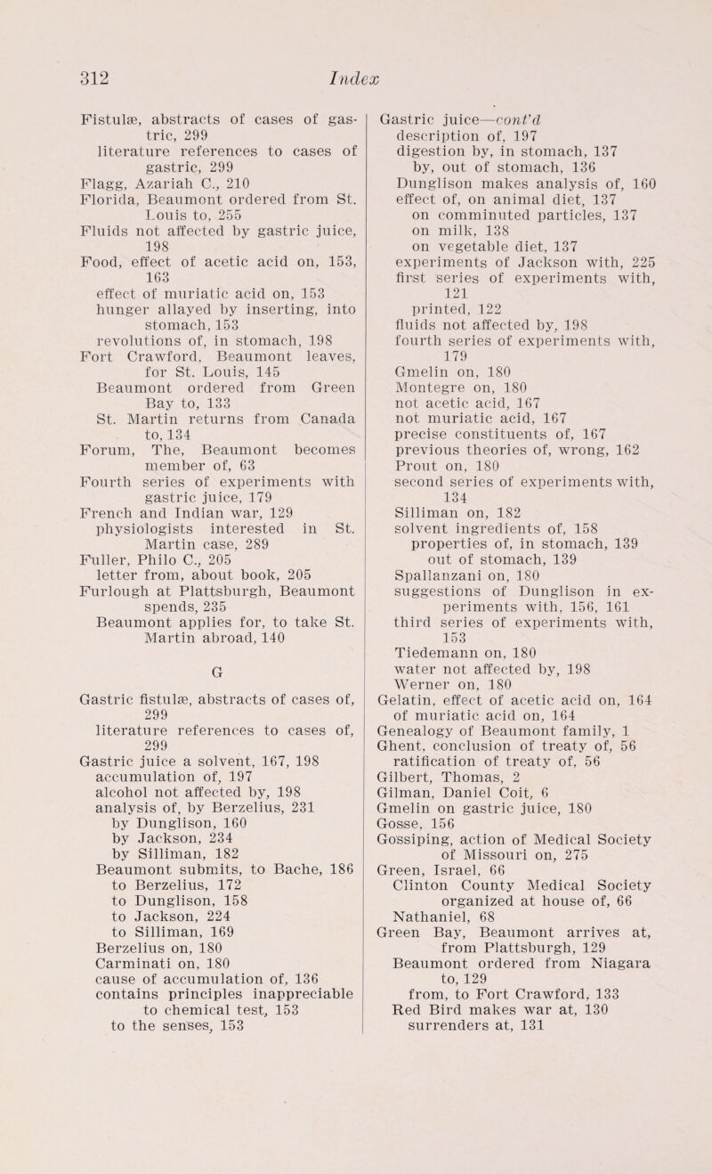 Fistulse, abstracts of cases of gas¬ tric, 299 literature references to cases of gastric, 299 Flagg, Azariah C., 210 Florida, Beaumont ordered from St. Louis to, 255 Fluids not affected by gastric juice, 198 Food, effect of acetic acid on, 153, 163 effect of muriatic acid on, 153 hunger allayed by inserting, into stomach, 153 revolutions of, in stomach, 198 Fort Crawford, Beaumont leaves, for St. Louis, 145 Beaumont ordered from Green Bay to, 133 St. Martin returns from Canada to, 134 Forum, The, Beaumont becomes member of, 63 Fourth series of experiments with gastric juice, 179 French and Indian war, 129 physiologists interested in St, Martin case, 289 Fuller, Philo C., 205 letter from, about book, 205 Furlough at Plattsburgh, Beaumont spends, 235 Beaumont applies for, to take St. Martin abroad, 140 G Gastric fistulse, abstracts of cases of, 299 literature references to cases of, 299 Gastric juice a solvent, 167, 198 accumulation of, 197 alcohol not affected by, 198 analysis of, by Berzelius, 231 by Dunglison, 160 by Jackson, 234 by Silliman, 182 Beaumont submits, to Bache, 186 to Berzelius, 172 to Dunglison, 158 to Jackson, 224 to Silliman, 169 Berzelius on, 180 Carminati on, 180 cause of accumulation of, 136 contains principles inappreciable to chemical test, 153 to the senses, 153 Gastric juice—cont'cl description of, 197 digestion by, in stomach, 137 by, out of stomach, 136 Dunglison makes analysis of, 160 effect of, on animal diet, 137 on comminuted particles, 137 on milk, 138 on vegetable diet, 137 experiments of Jackson with, 225 first series of experiments with, 121 printed, 122 fluids not affected by, 198 fourth series of experiments with, 179 Gmelin on, 180 Montegre on, 180 not acetic acid, 167 not muriatic acid, 167 precise constituents of, 167 previous theories of, wrong, 162 Prout on, 180 second series of experiments with, 134 Silliman on, 182 solvent ingredients of, 158 properties of, in stomach, 139 out of stomach, 139 Spallanzani on, 180 suggestions of Dunglison in ex¬ periments with, 156, 161 third series of experiments with, 153 Tiedemann on, 180 water not affected by, 198 Werner on, 180 Gelatin, effect of acetic acid on, 164 of muriatic acid on, 164 Genealogy of Beaumont family, 1 Ghent, conclusion of treaty of, 56 ratification of treaty of, 56 Gilbert, Thomas, 2 Gilman, Daniel Coit, 6 Gmelin on gastric juice, 180 Gosse, 156 Gossiping, action of Medical Society of Missouri on, 275 Green, Israel, 66 Clinton County Medical Society organized at house of, 66 Nathaniel, 68 Green Bay, Beaumont arrives at, from Plattsburgh, 129 Beaumont ordered from Niagara to, 129 from, to Fort Crawford, 133 Red Bird makes war at, 130 surrenders at, 131