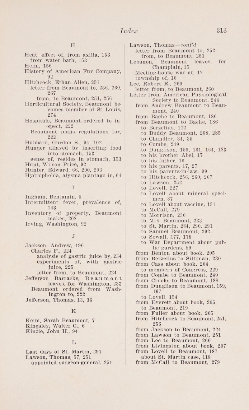 H Heat, effect of, from axilla, 153 from water bath, 153 Helm, 156 History of American Pur Company, 92 Hitchcock, Ethan Allen, 251 letter from Beaumont to, 256, 260, 267 from, to Beaumont, 251, 256 Horticultural Society, Beaumont be¬ comes member of St. Louis, 274 Hospitals, Beaumont ordered to in¬ spect, 222 Beaumont plans regulations for, 222 Hubbard, Gurdon S., 94, 102 Hunger allayed by inserting food into stomach, 153 sense of, resides in stomach, 153 Hunt, Wilson Price, 92 Hunter, Edward, 66, 200, 203 Hydrophobia, alysma plantago in, 64 I Ingham, Benjamin, 5 Intermittent fever, prevalence of, 143 Inventory of property, Beaumont makes, 208 Irving, Washington, 92 J Jackson, Andrew, 190 Charles F., 224 analysis of gastric juice by, 234 experiments of, with gastric juice, 225 letter from, to Beaumont, 224 Jefferson Barracks, Beaumont leaves, for Washington, 233 Beaumont ordered from Wash¬ ington to, 222 Jefferson, Thomas, 13, 36 K Keim, Sarah Beaumont, 7 Kingsley, Walter G., 6 Kinzie, John H., 94 L Last days of St. Martin, 297 Lawson, Thomas, 57, 251 appointed surgeon-general, 251 Lawson, Thomas—cont'd letter from Beaumont to, 252 from, to Beaumont, 251 Lebanon, Beaumont leaves, for Champlain, 15 Meeting-house war at, 12 township of, 10 Lee, Robert E., 260 letter from, to Beaumont, 260 Letter from American Physiological Society to Beaumont, 244 from Andrew Beaumont to Beau¬ mont, 240 from Bache to Beaumont, 186 from Beaumont to Bache, 186 to Berzelius, 172 to Buddy Beaumont, 268, 285 to Chandler, 34, 35 to Combe, 249 to Dunglison, 159, 161, 164, 183 to his brother Abel, 17 to his father, 16 to his parents, 17, 27 to his parents-in-law, 99 to Hitchcock, 256, 260, 267 to Lawson, 252 to Lovell, 227 to Lovell about mineral speci¬ men, 87 to Lovell about vaccine, 131 to McCall, 279 to Morrison, 236 to Mrs. Beaumont, 233 to St. Martin, 284, 290, 291 to Samuel Beaumont, 292 to Sewall, 177, 178 to War Department about pub¬ lic gardens, 89 from Benton about book, 205 from Berzelius to Silliman, 230 from Cass about book, 204 to members of Congress, 229 from Combe to Beaumont, 249 from Crooks to Beaumont, 188 from Dunglison to Beaumont, 159, 167 to Lovell, 154 from Everett about book, 205 to Beaumont, 219 from Fuller about book, 205 from Hitchcock to Beaumont, 251, 256 from Jackson to Beaumont, 224 from Lawson to Beaumont, 251 from Lee to Beaumont, 260 from Livingston about book, 207 from Lovell to Beaumont, 187 about St. Martin case, 118 from McCall to Beaumont, 279