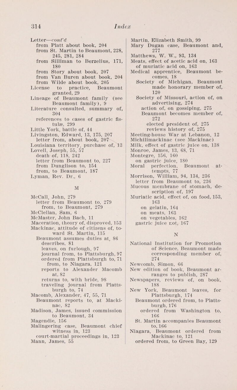 Letter—cont'd from Platt about book, 204 from St. Martin to Beaumont, 228, 245, 281, 284 from Silliman to Berzelius, 171, 180 from Story about book, 207 from Van Buren about book, 204 from Wilde about book, 205 License to practice, Beaumont granted, 29 Lineage of Beaumont family (see Beaumont family), 9 Literature consulted, summary of, 304 references to cases of gastric fis- tulae, 299 Little York, battle of, 44 Livingston, Edward, 13, 175, 207 letter from, about book, 207 Louisiana territory, purchase of, 13 Lovell, Joseph, 55, 57 death of, 118, 242 letter from Beaumont to, 227 from Dunglison to, 154 from, to Beaumont, 187 Lyman, Rev. Dr., 6 M McCall, John, 279 letter from Beaumont to, 279 from, to Beaumont, 279 McClellan, Sam, 6 McMaster, John Bach, 11 Maceration, theory of, disproved, 153 Mackinac, attitude of citizens of, to¬ ward St. Martin, 115 Beaumont assumes duties at, 86 describes, 81 leaves, on furlough, 97 journal from, to Plattsburgh, 97 ordered from Plattsburgh to, 71 from, to Niagara, 121 reports to Alexander Macomb at, 82 returns to, with bride, 98 traveling journal from Platts¬ burgh to, 74 Macomb, Alexander, 47, 55, 71 Beaumont reports to, at Macki¬ nac, 82 Madison, James, issued commission to Beaumont, 34 Magendie, 156 Malingering case, Beaumont chief witness in, 123 court-martial proceedings in, 123 Mann, James, 55 Martin, Elizabeth Smith, 99 Mary Dugan case, Beaumont and, 277 Matthews, W. W., 93, 134 Meats, effect of acetic acid on, 163 of muriatic acid on, 163 Medical apprentice, Beaumont be¬ comes, 18 Society of Michigan, Beaumont made honorary member of, 120 Society of Missouri, action of, on advertising, 274 action of, on gossiping, 275 Beaumont becomes member of, 272 elected president of, 275 reviews history of, 275 Meeting-house War at Lebanon, 12 Michilimackinac (see Mackinac) Milk, effect of gastric juice on, 138 Monroe, James, 13, 68, 71 Montegre, 156, 160 on gastric juice, 180 Moral perfection, Beaumont at¬ tempts, 77 Morrison, William, 94, 134, 236 letter from Beaumont to, 236 Mucous membrane of stomach, de¬ scription of, 197 Muriatic acid, effect of, on food, 153, 163 on gelatin, 164 on meats, 163 on vegetables, 162 gastric juice not, 167 N National Institution for Promotion of Science, Beaumont made corresponding member of, 274 Newcomb, Simon, 66 New edition of book, Beaumont ar¬ ranges to publish, 287 Newspapers, reviews of, on book, 188 New York, Beaumont leaves, for Plattsburgh, 174 Beaumont ordered from, to Platts¬ burgh, 176 ordered from Washington to, 166 St. Martin accompanies Beaumont to, 166 Niagara, Beaumont ordered from Mackinac to, 121 ordered from, to Green Bay, 129