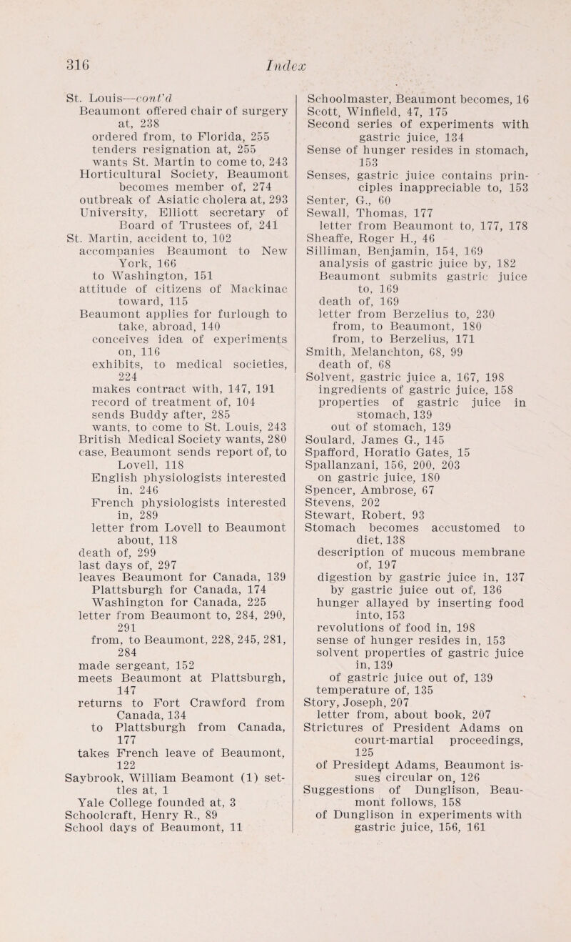 St. Louis—cont'cl Beaumont offered chair of surgery at, 238 ordered from, to Florida, 255 tenders resignation at, 255 wants St. Martin to come to, 243 Horticultural Society, Beaumont becomes member of, 274 outbreak of Asiatic cholera at, 293 University, Elliott secretary of Board of Trustees of, 241 St. Martin, accident to, 102 accompanies Beaumont to New York, 166 to Washington, 151 attitude of citizens of Mackinac toward, 115 Beaumont applies for furlough to take, abroad, 140 conceives idea of experiments on, 116 exhibits, to medical societies, 224 makes contract with, 147, 191 record of treatment of, 104 sends Buddy after, 285 wants, to come to St. Louis, 243 British Medical Society wants, 280 case, Beaumont sends report of, to Lovell, 118 English physiologists interested in, 246 French physiologists interested in, 289 letter from Lovell to Beaumont about, 118 death of, 299 last days of, 297 leaves Beaumont for Canada, 139 Plattsburgh for Canada, 174 Washington for Canada, 225 letter from Beaumont to, 284, 290, 291 from, to Beaumont, 228, 245, 281, 284 made sergeant, 152 meets Beaumont at Plattsburgh, 147 returns to Fort Crawford from Canada, 134 to Plattsburgh from Canada, 177 takes French leave of Beaumont, 122 Saybrook, William Beamont (1) set¬ tles at, 1 Yale College founded at, 3 Schoolcraft, Henry R., 89 School days of Beaumont, 11 Schoolmaster, Beaumont becomes, 16 Scott, Winfield, 47, 175 Second series of experiments with gastric juice, 134 Sense of hunger resides in stomach, 153 Senses, gastric juice contains prin¬ ciples inappreciable to, 153 Senter, G., 60 Sewall, Thomas, 177 letter from Beaumont to, 177, 178 Sheaffe, Roger H., 46 Silliman, Benjamin, 154, 169 analysis of gastric juice by, 182 Beaumont submits gastric juice to, 169 death of, 169 letter from Berzelius to, 230 from, to Beaumont, 180 from, to Berzelius, 171 Smith, Melanchton, 68, 99 death of, 68 Solvent, gastric juice a, 167, 198 ingredients of gastric juice, 158 properties of gastric juice in stomach, 139 out of stomach, 139 Soulard, James G., 145 Spafford, Horatio Gates, 15 Spallanzani, 156, 200, 203 on gastric juice, 180 Spencer, Ambrose, 67 Stevens, 202 Stewart, Robert, 93 Stomach becomes accustomed to diet, 138 description of mucous membrane of, 197 digestion by gastric juice in, 137 by gastric juice out of, 136 hunger allayed by inserting food into, 153 revolutions of food in, 198 sense of hunger resides in, 153 solvent properties of gastric juice in,139 of gastric juice out of, 139 temperature of, 135 Story, Joseph,207 letter from, about book, 207 Strictures of President Adams on court-martial proceedings, 125 of President Adams, Beaumont is¬ sues circular on, 126 Suggestions of Dunglison, Beau¬ mont follows, 158 of Dunglison in experiments with gastric juice, 156, 161