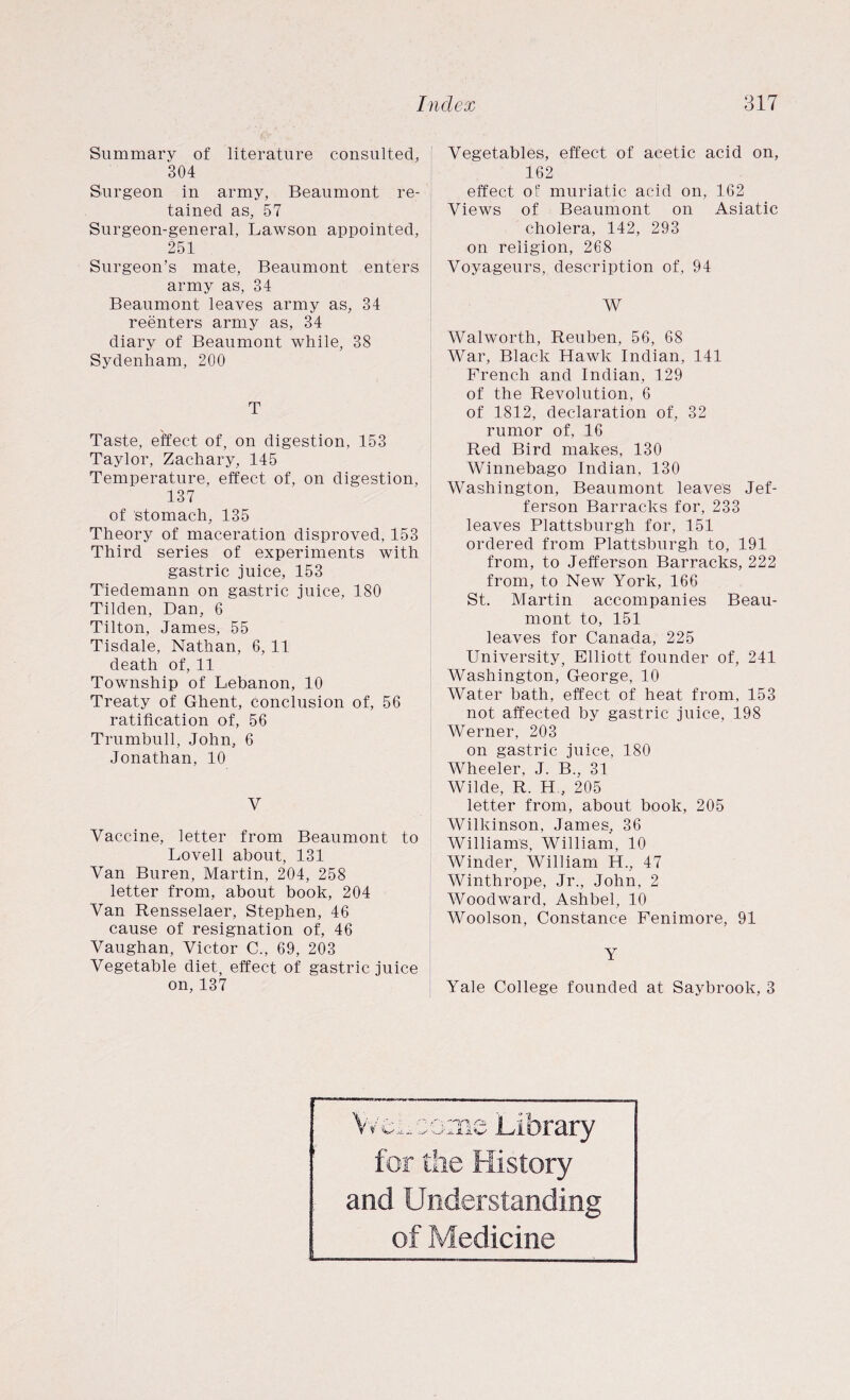 Summary of literature consulted, 304 Surgeon in army, Beaumont re¬ tained as, 57 Surgeon-general, Lawson appointed, 251 Surgeon’s mate, Beaumont enters army as, 34 Beaumont leaves army as, 34 reenters army as, 34 diary of Beaumont while, 38 Sydenham, 200 T Taste, effect of, on digestion, 153 Taylor, Zachary, 145 Temperature, effect of, on digestion, 137 of stomach, 135 Theory of maceration disproved, 153 Third series of experiments with gastric juice, 153 Tiedemann on gastric juice, 180 Tilden, Dan, 6 Tilton, James, 55 Tisdale, Nathan, 6, 11 death of, 11 Township of Lebanon, 10 Treaty of Ghent, conclusion of, 56 ratification of, 56 Trumbull, John, 6 Jonathan, 10 V Vaccine, letter from Beaumont to Lovell about, 131 Van Buren, Martin, 204, 258 letter from, about book, 204 Van Rensselaer, Stephen, 46 cause of resignation of, 46 Vaughan, Victor C., 69, 203 Vegetable diet, effect of gastric juice on, 137 Vegetables, effect of acetic acid on, 162 effect of muriatic acid on, 162 Views of Beaumont on Asiatic cholera, 142, 293 on religion, 268 Voyageurs, description of, 94 W Walworth, Reuben, 56, 68 War, Black Hawk Indian, 141 French and Indian, 129 of the Revolution, 6 of 1812, declaration of, 32 rumor of, 16 Red Bird makes, 130 Winnebago Indian, 130 Washington, Beaumont leaves Jef¬ ferson Barracks for, 233 leaves Plattsburgh for, 151 ordered from Plattsburgh to, 191 from, to Jefferson Barracks, 222 from, to New York, 166 St. Martin accompanies Beau¬ mont to, 151 leaves for Canada, 225 University, Elliott founder of, 241 Washington, George, 10 Water bath, effect of heat from, 153 not affected by gastric juice, 198 Werner, 203 on gastric juice, 180 Wheeler, J. B., 31 Wilde, R. H , 205 letter from, about book, 205 Wilkinson, James, 36 Williams, William, 10 Winder, William H., 47 Winthrope, Jr., John, 2 Woodward, Ashbel, 10 Woolson, Constance Fenimore, 91 Y Yale College founded at Saybrook, 3 Wei, come Library for the History and Understanding of Medicine