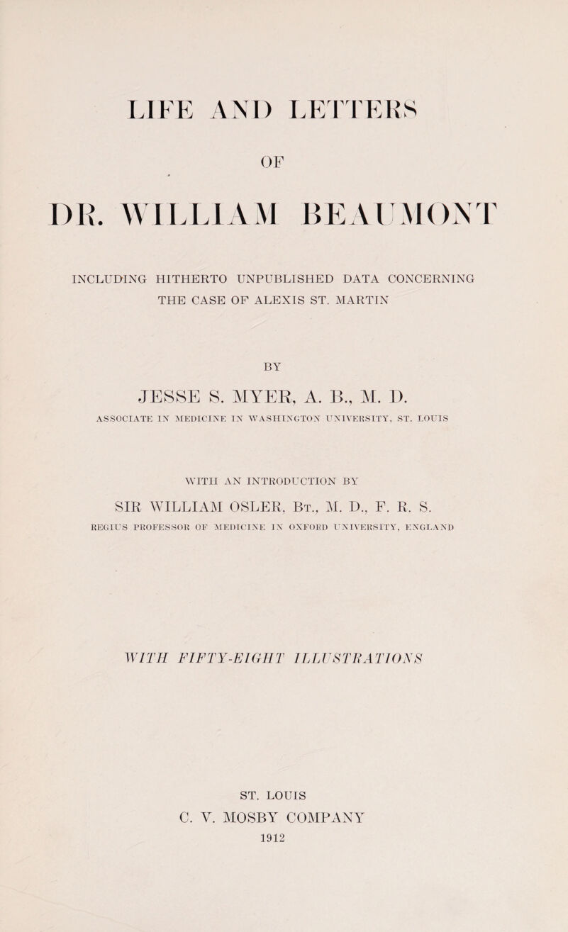 OF DR. WILLIAM BEAUMONT INCLUDING HITHERTO UNPUBLISHED DATA CONCERNING THE CASE OF ALEXIS ST. MARTIN BY JESSE S. MYER, A. B., M. I). ASSOCIATE IN MEDICINE IN WASHINGTON UNIVERSITY, ST. LOUIS WITH AN INTRODUCTION BY SIR WILLIAM OSLER. Bt., M. D., F. R, S. REGIUS PROFESSOR OF MEDICINE IN OXFORD UNIVERSITY, ENGLAND WITH FIFTY-EIGHT ILLUSTRATIONS ST. LOUIS C. V. MOSBY COMPANY 1912