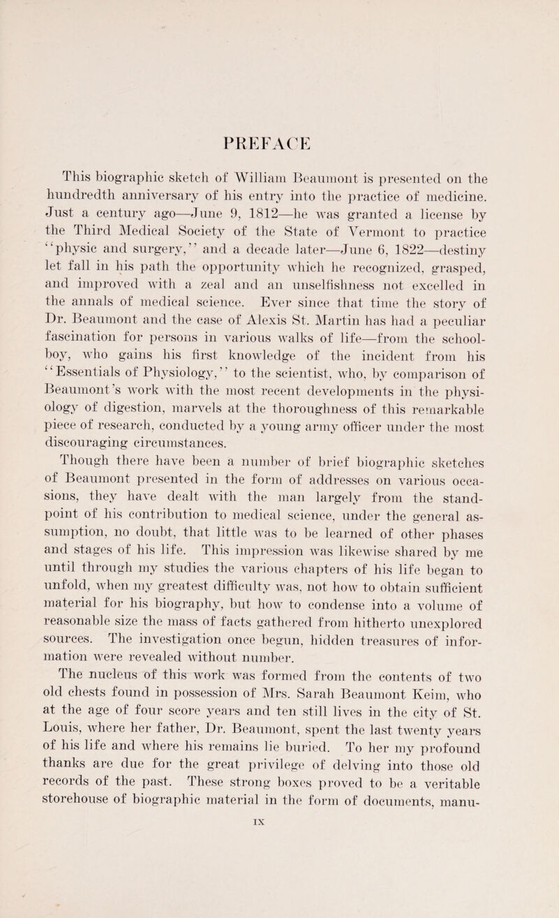 PREFACE This biographic sketch of William Beaumont is presented on the hundredth anniversary of his entry into the practice of medicine. Just a century ago—June 9, 1812—he was granted a license by the Third Medical Society of the State of Vermont to practice “physic and surgery/’ and a decade later—June 6, 1822—destiny let fall in his path the opportunity which lie recognized, grasped, and improved with a zeal and an unselfishness not excelled in the annals of medical science. Ever since that time the story of Dr. Beaumont and the case of Alexis St. Martin has had a peculiar fascination for persons in various walks of life—from the school¬ boy, who gains his first knowledge of the incident from his “Essentials of Physiology,” to the scientist, who, by comparison of Beaumont’s work with the most recent developments in the physi¬ ology of digestion, marvels at the thoroughness of this remarkable piece of research, conducted by a young army officer under the most discouraging circumstances. Though there have been a number of brief biographic sketches of Beaumont presented in the form of addresses on various occa¬ sions, they have dealt with the man largely from the stand¬ point of his contribution to medical science, under the general as¬ sumption, no doubt, that little was to be learned of other phases and stages of his life. This impression was likewise shared by me until through my studies the various chapters of his life began to unfold, when my greatest difficulty was, not how to obtain sufficient material for his biography, but how to condense into a volume of reasonable size the mass of facts gathered from hitherto unexplored sources. The investigation once begun, hidden treasures of infor¬ mation were revealed without number. The nucleus of this work was formed from the contents of two old chests found in possession of Mrs. Sarah Beaumont Keim, who at the age of four score years and ten still lives in the city of St. Louis, where her father, Dr. Beaumont, spent the last twenty years of his life and where his remains lie buried. To her my profound thanks are due for the great privilege of delving into those old records of the past. These strong boxes proved to be a veritable storehouse of biographic material in the form of documents, manu-