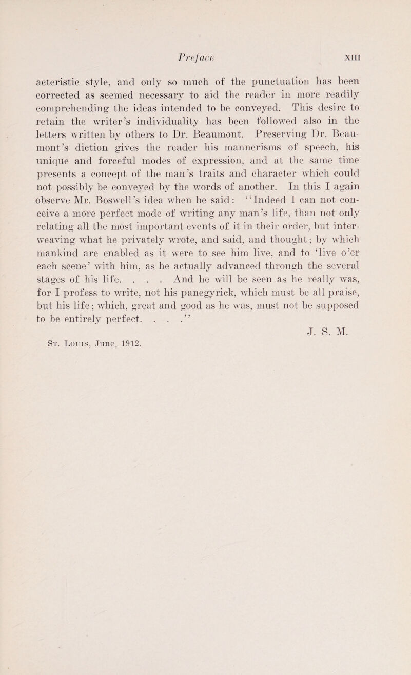 acteristic style, and only so much of the punctuation has been corrected as seemed necessary to aid the reader in more readily comprehending the ideas intended to he conveyed. This desire to retain the writer’s individuality has been followed also in the letters written by others to Dr. Beaumont. Preserving Dr. Beau- mont’s diction gives the reader his mannerisms of speech, his unique and forceful modes of expression, and at the same time presents a concept of the man’s traits and character which could not possibly be conveyed by the words of another. In this I again observe Mr. Boswell’s idea when he said : 1 ‘ Indeed I can not con¬ ceive a more perfect mode of writing any man’s life, than not only relating all the most important events of it in their order, but inter¬ weaving what he privately wrote, and said, and thought; by which mankind are enabled as it were to see him live, and to dive o’er each scene’ with him, as he actually advanced through the several stages of his life. . . . And he will be seen as he really was, for I profess to write, not his panegyrick, which must be all praise, but his life; which, great and good as he was, must not be supposed to be entirely perfect. . . .” St. Louis, June, 1912. J. S. M.