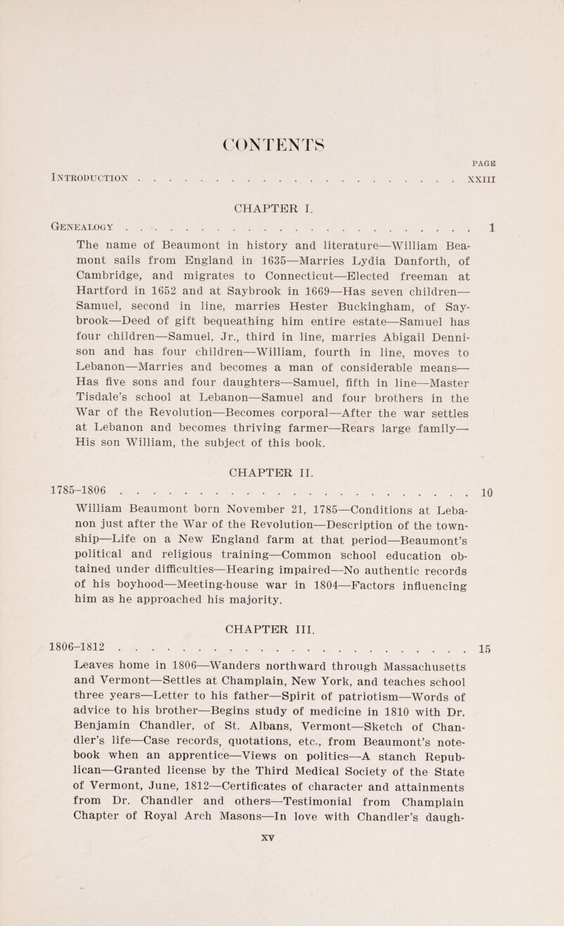 CONTENTS PAGE Introduction xxiii CHAPTER I. Genealogy...1 The name of Beaumont in history and literature—William Bea- mont sails from England in 1635—Marries Lydia Danforth, of Cambridge, and migrates to Connecticut—Elected freeman at Hartford in 1652 and at Saybrook in 1669—Has seven children— Samuel, second in line, marries Hester Buckingham, of Say- brook—Deed of gift bequeathing him entire estate—Samuel has four children—Samuel, Jr., third in line, marries Abigail Denni¬ son and has four children—William, fourth in line, moves to Lebanon—Marries and becomes a man of considerable means— Has five sons and four daughters—Samuel, fifth in line—Master Tisdale’s school at Lebanon—Samuel and four brothers in the War of the Revolution—Becomes corporal—After the war settles at Lebanon and becomes thriving farmer—Rears large family—- His son William, the subject of this book. CHAPTER II. 1785-1806 . 10 William Beaumont born November 21, 1785—Conditions at Leba¬ non just after the War of the Revolution—Description of the town¬ ship—Life on a New England farm at that period—Beaumont’s political and religious training—Common school education ob¬ tained under difficulties—Hearing impaired—No authentic records of his boyhood—Meeting-house war in 1804—Factors influencing him as he approached his majority. CHAPTER III. 1806-1812 . 15 Leaves home in 1806—Wanders northward through Massachusetts and Vermont—Settles at Champlain, New York, and teaches school three years—Letter to his father—Spirit of patriotism—Words of advice to his brother—Begins study of medicine in 1810 with Dr. Benjamin Chandler, of St. Albans, Vermont—Sketch of Chan¬ dler’s life—Case records, quotations, etc., from Beaumont’s note¬ book when an apprentice—Views on politics—A stanch Repub¬ lican-Granted license by the Third Medical Society of the State of Vermont, June, 1812—Certificates of character and attainments from Dr. Chandler and others—Testimonial from Champlain Chapter of Royal Arch Masons—In love with Chandler’s daugh-