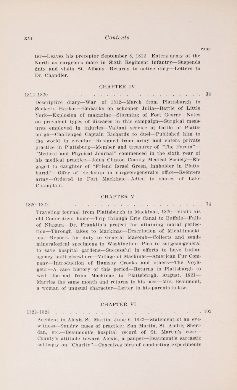 PAGE ter—Leaves his preceptor September 8, 1812—Enters army of the North as surgeon’s mate in Sixth Regiment Infantry—Suspends duty and visits St. Albans—Returns to active duty—Letters to Dr. Chandler. CHAPTER IV. 1812-1820 . 38 Descriptive diary—War of 1812—March from Plattsburgh to Sacketts Harbor—Embarks on schooner Julia—Battle of Little York—Explosion of magazine—Storming of Fort George—Notes on prevalent types of diseases in this campaign—Surgical meas¬ ures employed in injuries—Valiant service at battle of Platts¬ burgh—Challenged Captain Richards to duel—Published him to the world in circular—Resigned from army and enters private practice in Plattsburg—Member and treasurer of “The Forum”— “Medical and Physical Journal” commenced in the sixth year of his medical practice—Joins Clinton County Medical Society—En¬ gaged to daughter of “Friend Israel Green, innholder in Platts¬ burgh”—Offer of clerkship in surgeon-general’s office—Reenters army—Ordered to Fort Mackinac—Adieu to shores of Lake Champlain. CHAPTER V. 1820-1822 .74 Traveling journal from Plattsburgh to Mackinac, 1820—Visits his old Connecticut home-—Trip through Erie Canal to Buffalo—Falls of Niagara—Dr. Franklin’s project for attaining moral perfec¬ tion—Through lakes to Mackinac—Description of Michilimacki- nac—Reports for duty to General Macomb—Collects and sends mineralogieal specimens to Washington—Plea to surgeon-general to save hospital gardens—Successful in efforts to have Indian agency built elsewhere—Village of Mackinac—American Fur Com¬ pany—Introduction of Ramsay Crooks and others—The Voya- geur—A case history of this period—Returns to Plattsburgh to wed—Journal from Mackinac to Plattsburgh, August, 1821— Marries the same month and returns to his post—Mrs. Beaumont, a woman of unusual character—Letter to his parents-in-law. CHAPTER VI. 1822-1828 . 102 Accident to Alexis St. Martin, June 6, 1822—Statement of an eye¬ witness—Sundry cases of practice: San Martin, St. Andre, Sheri¬ dan, etc.—Beaumont’s hospital record of St. Martin’s case— County’s attitude toward Alexis, a pauper—Beaumont’s sarcastic soliloquy on “Charity”—Conceives idea of conducting experiments