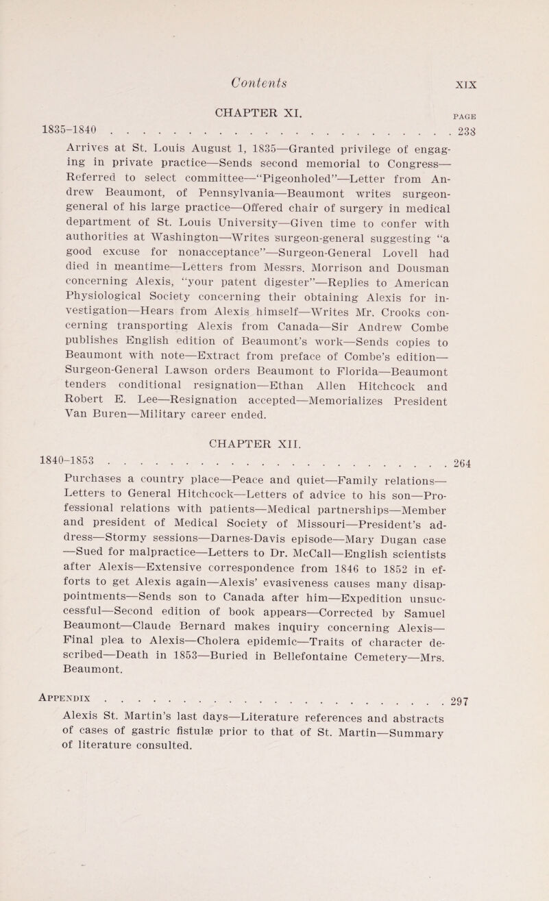 CHAPTER XI. 1835-1840 . Arrives at St. Louis August 1, 1835—Granted privilege of engag¬ ing in private practice—Sends second memorial to Congress— Referred to select committee—“Pigeonholed”—Letter from An¬ drew Beaumont, of Pennsylvania—Beaumont writes surgeon- general of his large practice—Offered chair of surgery in medical department of St. Louis University—Given time to confer with authorities at Washington—Writes surgeon-general suggesting “a good excuse for nonacceptance”—Surgeon-General Lovell had died in meantime—Letters from Messrs. Morrison and Dousman concerning Alexis, “your patent digester”—Replies to American Physiological Society concerning their obtaining Alexis for in¬ vestigation—Hears from Alexis himself—Writes Mr. Crooks con¬ cerning transporting Alexis from Canada—Sir Andrew Combe publishes English edition of Beaumont’s work—Sends copies to Beaumont with note—Extract from preface of Combe’s edition— Surgeon-General Lawson orders Beaumont to Florida—Beaumont tenders conditional resignation—Ethan Allen Hitchcock and Robert E. Lee—Resignation accepted—Memorializes President Van Buren—Military career ended. PAGE 233 CHAPTER XII. 1840-1853 . Purchases a country place—Peace and quiet—Family relations— Letters to General Hitchcock—Letters of advice to his son—Pro¬ fessional relations with patients—Medical partnerships—Member and president of Medical Society of Missouri—President’s ad¬ dress—Stormy sessions—Darnes-Davis episode—Mary Dugan case —Sued for malpractice—Letters to Dr. McCall—English scientists after Alexis—Extensive correspondence from 1846 to 1852 in ef¬ forts to get Alexis again—Alexis’ evasiveness causes many disap¬ pointments—Sends son to Canada after him—Expedition unsuc¬ cessful—Second edition of book appears—Corrected by Samuel Beaumont—Claude Bernard makes inquiry concerning Alexis— Final plea to Alexis—Cholera epidemic—Traits of character de¬ scribed—Death in 1853—Buried in Bellefontaine Cemetery—Mrs. Beaumont. 264 Appendix 297 Alexis St. Martin’s last days—Literature references and abstracts of cases of gastric fistulas prior to that of St. Martin—Summary of literature consulted.