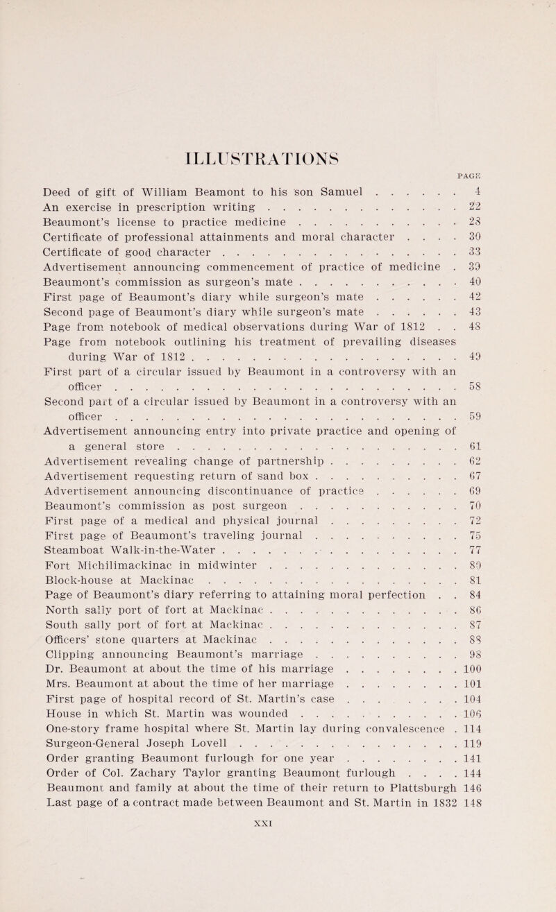 ILLUSTRATIONS PACK Deed of gift of William Beamont to his son Samuel.4 An exercise in prescription writing.22 Beaumont’s license to practice medicine.23 Certificate of professional attainments and moral character .... 30 Certificate of good character.33 Advertisement announcing commencement of practice of medicine . 39 \ Beaumont’s commission as surgeon’s mate.40 First page of Beaumont’s diary while surgeon’s mate.42 Second page of Beaumont’s diary while surgeon’s mate.43 Page from notebook of medical observations during War of 1812 . . 48 Page from notebook outlining his treatment of prevailing diseases during War of 1812.49 First part of a circular issued by Beaumont in a controversy with an officer.58 Second part of a circular issued by Beaumont in a controversy with an officer.59 Advertisement announcing entry into private practice and opening of a general store.61 Advertisement revealing change of partnership.62 Advertisement requesting return of sand box.67 Advertisement announcing discontinuance of practice.69 Beaumont’s commission as post surgeon.70 First page of a medical and physical journal.72 First page of Beaumont’s traveling journal.75 Steamboat Walk-in-the-Water.77 Fort Michilimackinac in midwinter.80 Block-house at Mackinac.81 Page of Beaumont’s diary referring to attaining moral perfection . . 84 North sally port of fort at Mackinac.86 South sally port of fort at Mackinac.87 Officers’ stone quarters at Mackinac.88 Clipping announcing Beaumont’s marriage.98 Dr. Beaumont at about the time of his marriage.100 Mrs. Beaumont at about the time of her marriage.101 First page of hospital record of St. Martin’s case ..104 House in which St. Martin was wounded.106 One-story frame hospital where St. Martin lay during convalescence . 114 Surgeon-General Joseph Lovell.119 Order granting Beaumont furlough for one year.141 Order of Col. Zachary Taylor granting Beaumont furlough .... 144 Beaumont and family at about the time of their return to Plattsburgh 146 Last page of a contract made between Beaumont and St. Martin in 1832 148