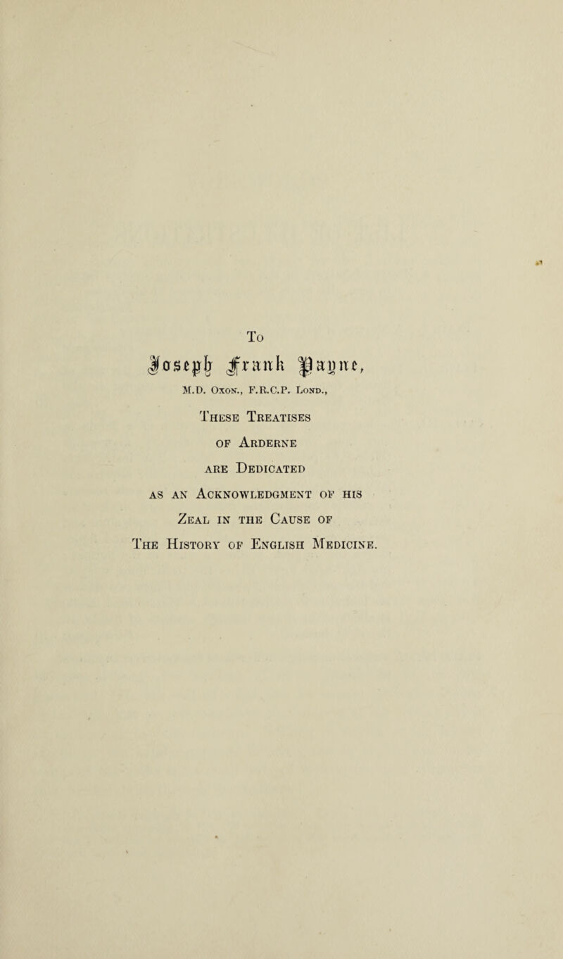 To Jcrscjili Jfrstnk |1auiu, M.D. Oxon*., F.R.C.P^ Lond., These Treatises op Arderne are Dedicated as an Acknowledgment op his Zeal in the Cause of The History of English Medicine.