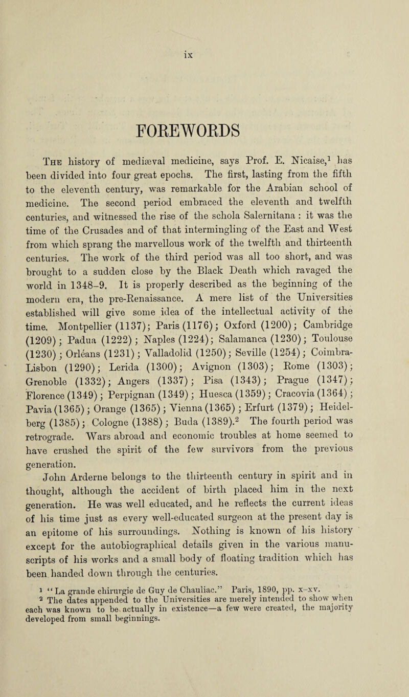 FOREWORDS The history of mediaeval medicine, says Prof. E. Nicaise,1 lias been divided into four great epochs. The first, lasting from the fifth to the eleventh century, was remarkable for the Arabian school of medicine. The second period embraced the eleventh and twelfth centuries, and witnessed the rise of the schola Salernitana : it was the time of the Crusades and of that intermingling of the East and West from which sprang the marvellous work of the twelfth and thirteenth centuries. The work of the third period was all too short, and was brought to a sudden close by the Black Death which ravaged the world in 1348-9. It is properly described as the beginning of the modern era, the pre-Renaissance. A mere list of the Universities established will give some idea of the intellectual activity of the time. Montpellier (1137); Paris (1176); Oxford (1200); Cambridge (1209); Padua (1222); Naples (1224); Salamanca (1230); Toulouse (1230); Orleans (1231); Valladolid (1250); Seville (1254); Coimbra- Lisbon (1290); Lerida (1300); Avignon (1303); Rome (1303); Grenoble (1332); Angers (1337); Pisa (1343); Prague (1347); Florence (1349); Perpignan (1349); Huesca (1359); Cracovia (1364); Pavia (1365); Orange (1365); Vienna (1365) ; Erfurt (1379); Heidel¬ berg (1385); Cologne (1388) ; Buda (1389).2 The fourth period was retrograde. Wars abroad and economic troubles at home seemed to have crushed the spirit of the few survivors from the previous generation. John Arderne belongs to the thirteenth century in spirit and in thought, although the accident of birth placed him in the next generation. He was well educated, and he reflects the current ideas of his time just as every well-educated surgeon at the present day is an epitome of his surroundings. Nothing is known of his history except for the autobiographical details given in the various manu¬ scripts of his works and a small body of floating tradition which lias been handed down through the centuries. 1 “ La grande chirurgie de Guy de Chauliac.” Paris, 1890, pp. x-xv. 2 The dates appended to the Universities are merely intended to show when each was known to be. actually in existence—a few were created, the majority developed from small beginnings.