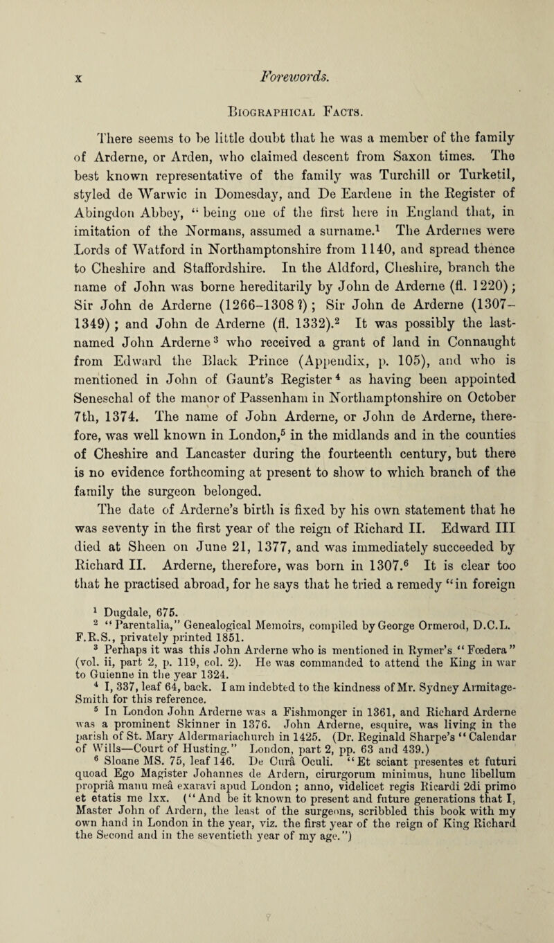 Biographical Facts. There seems to he little doubt that he was a member of the family of Arderne, or Arden, who claimed descent from Saxon times. The best known representative of the family was Turchill or Turketil, styled de Warwic in Domesday, and De Eardene in the Register of Abingdon Abbey, “ being one of the first here in England that, in imitation of the Normans, assumed a surname.1 The Ardernes were Lords of Watford in Northamptonshire from 1140, and spread thence to Cheshire and Staffordshire. In the Aldford, Cheshire, branch the name of John was borne hereditarily by John de Arderne (fl. 1220); Sir John de Arderne (1266-1308?); Sir John de Arderne (1307- 1349) ; and John de Arderne (fl. 1332).2 It was possibly the last- named John Arderne3 who received a grant of land in Connaught from Edward the Black Prince (Appendix, p. 105), and who is mentioned in John of Gaunt’s Register4 as having been appointed Seneschal of the manor of Passenham in Northamptonshire on October 7th, 1374. The name of John Arderne, or John de Arderne, there¬ fore, was well known in London,5 in the midlands and in the counties of Cheshire and Lancaster during the fourteenth century, but there is no evidence forthcoming at present to show to which branch of the family the surgeon belonged. The date of Arderne’s birth is fixed by his own statement that he was seventy in the first year of the reign of Richard II. Edward III died at Sheen on June 21, 1377, and was immediately succeeded by Richard II. Arderne, therefore, was bom in 1307.6 It is clear too that he practised abroad, for he says that he tried a remedy ‘‘in foreign 1 Dugdale, 675. 2 ti Parentalia,” Genealogical Memoirs, compiled by George Ormerod, D.C.L. F.R.S., privately printed 1851. 3 Perhaps it was this John Arderne who is mentioned in Rymer’s “ Foedera” (vol. ii, part 2, p. 119, col. 2). He was commanded to attend the King in war to Guienne in the year 1324. 4 I, 337, leaf 64, back. I am indebted to the kindness of Mr. Sydney Armitage- Smith for this reference. 5 In London John Arderne was a Fishmonger in 1361, and Richard Arderne was a prominent Skinner in 1376. John Arderne, esquire, was living in the parish of St. Mary Aldermariachurch in 1425. (Dr. Reginald Sharpe’s “ Calendar of Wills—Court of Husting.” London, part 2, pp. 63 and 439.) 6 Sloane MS. 75, leaf 146. De Cura Oculi. “Et sciant presentes et futuri quoad Ego Magister Johannes de Ardern, cirurgorum minimus, hunc libellum propria manu mea exaravi apud London ; anno, videlicet regis Ricardi 2di primo et etatis me lxx. (“And be it known to present and future generations that I, Master John of Ardern, the least of the surgeons, scribbled this book with my own hand in London in the year, viz. the first year of the reign of King Richard the Second and in the seventieth year of my age.”)