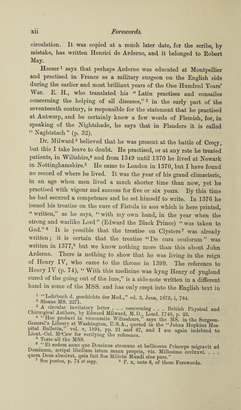 circulation. It was copied at a much, later date, for the scribe, by mistake, has written Henrici de Arderne, and it belonged to Eobert May. Haeser1 says that perhaps Arderne was educated at Montpellier and practised in France as a military surgeon on the English side during the earlier and most brilliant years of the One Hundred Years’ War. E. H., who translated his “ Latin practises and consailes concerning the helping of all diseases,”2 in the early part of the seventeenth century, is responsible for the statement that he practised at Antwerp, and he certainly knew a few words of Flemish, for, in speaking of the Nightshade, he says that in Flanders it is called “ Naghtstach ” (p. 32). Dr. Milward 3 believed that he was present at the battle of Cregy, but this I take leave to doubt. He practised, or at any rate he treated patients, in Wiltshire,4 and from 1349 until 1370 he lived at Newark in Nottinghamshire.5 He came to London in 1370, but I have found no record of where he lived. It was the year of his grand climacteric, in an age when men lived a much shorter time than now, yet he practised with vigour and success for five or six years. By this time he had secured a competence and he set himself to write. In 1376 he issued his treatise on the cure of Fistula in auo which is here printed, “ written, as he says, “with my own hand, in the year when the strong and warlike Lord ” (Edward the Black Prince) “ was taken to God. 6 It is possible that the treatise on Clysters7 was already written j it is certain that the treatise “De cura oculorum ” was written in 137/,8 but we know nothing more than this about John Arderne. There is nothing to show that he was living in the reign of Henry IV, who came to the throne in 1399. The reference to Henry IV (p. 74), “ With this medicine was kyng Henry of ynglond cured of the going out of the lure,” is a side-note written in a different hand in some of the MSS. and has only crept into the English text in 1 “Lehrbuch d. geschichte der Med.,” ed. 3, Jena, 1875, i, 784. 2 Sloane MS. 2271. 3 A circular invitatory letter . . . concerning . . . British Physical and Chirurgical Authors, by Edward Milward, M.D., Lond. 1740, p. 23. 4 “ Hoc probavi in vicecomite Wilteshure,” says the MS. in the Surgeon- Generals Library at Washington, U.S.A., quoted in the “Johns Hopkins Hos- pital Bulletin, vol. v, 1894, pp. 21 and 67, and I am again indebted to JLieut.-Ool. Mc(Jaw for verifying the reference. 5 Teste all the MSS. 6 “Et eodem anno quo Dominus strenuus et bellicosus Princeps migravit ad Dominum, sciipsi libellum istum manu propria, viz. Millesimo ccclxxvi. quern Deus absolvat, quia fuit flos Milicise Mundi sine pare.” 7 See postea, p. 74 et seqq. 8 p Xj uote 6? of these poreworcls>