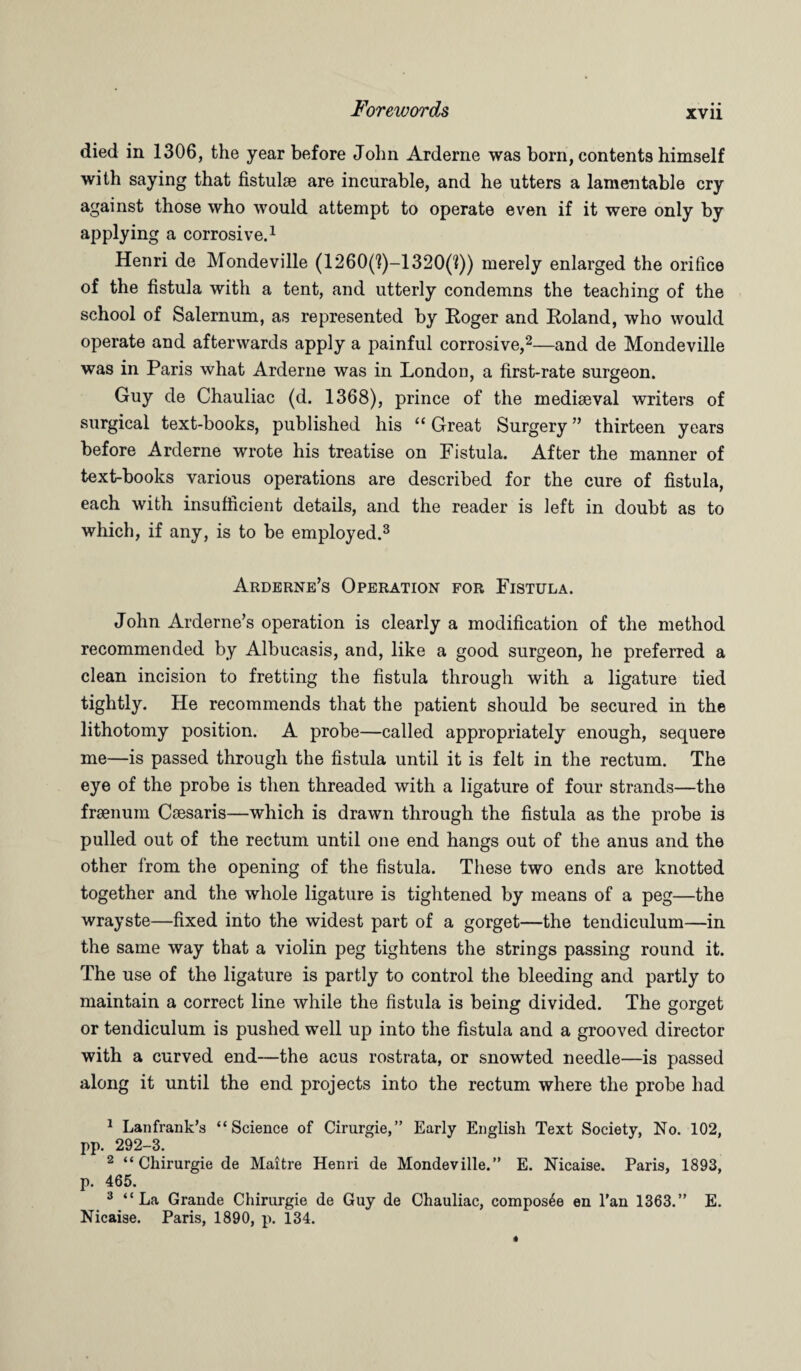 XVII died in 1306, the year before John Arderne was born, contents himself with saying that fistulae are incurable, and he utters a lamentable cry against those who would attempt to operate even if it were only by applying a corrosive.1 Henri de Mondeville (1260('?)-1320(?)) merely enlarged the orifice of the fistula with a tent, and utterly condemns the teaching of the school of Salernum, as represented by Roger and Roland, who would operate and afterwards apply a painful corrosive,2—and de Mondeville was in Paris what Arderne was in London, a first-rate surgeon. Guy de Chauliac (d. 1368), prince of the mediaeval writers of surgical text-books, published his “ Great Surgery ” thirteen years before Arderne wrote his treatise on Fistula. After the manner of text-books various operations are described for the cure of fistula, each with insufficient details, and the reader is left in doubt as to which, if any, is to be employed.3 Arderne’s Operation for Fistula. John Arderne’s operation is clearly a modification of the method recommended by Albucasis, and, like a good surgeon, he preferred a clean incision to fretting the fistula through with a ligature tied tightly. He recommends that the patient should be secured in the lithotomy position. A probe—called appropriately enough, sequere me—is passed through the fistula until it is felt in the rectum. The eye of the probe is then threaded with a ligature of four strands—the frsenum Csesaris—which is drawn through the fistula as the probe is pulled out of the rectum until one end hangs out of the anus and the other from the opening of the fistula. These two ends are knotted together and the whole ligature is tightened by means of a peg—the wrayste—fixed into the widest part of a gorget—the tendiculum—in the same way that a violin peg tightens the strings passing round it. The use of the ligature is partly to control the bleeding and partly to maintain a correct line while the fistula is being divided. The gorget or tendiculum is pushed well up into the fistula and a grooved director with a curved end—the acus rostrata, or snowted needle—is passed along it until the end projects into the rectum where the probe had 1 Lanfrank’s “Science of Cirurgie,” Early English Text Society, No. 102, pp. 292-3. 2 “ Chirurgie de Maitre Henri de Mondeville.” E. Nicaise. Paris, 1893, p. 465. 3 “La Grande Chirurgie de Guy de Chauliac, compos^e en l'an 1363.” E. Nicaise. Paris, 1890, p. 134.