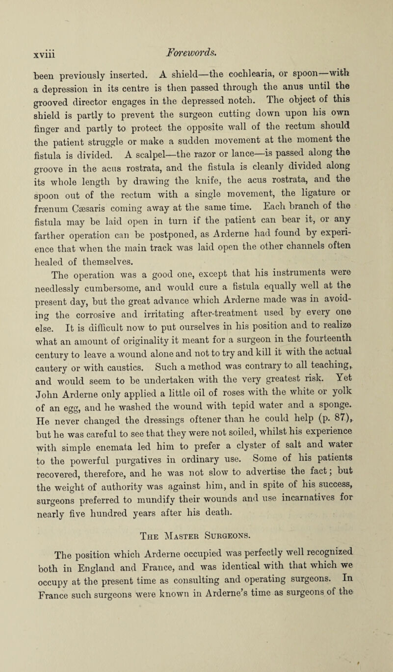 been previously inserted. A shield—the cochlearia, or spoon—with a depression in its centre is then passed through the anus until the grooved director engages in the depressed notch. The object of this shield is partly to prevent the surgeon cutting down upon his own finger and partly to protect the opposite wall of the rectum should the patient struggle or make a sudden movement at the moment the fistula is divided. A scalpel—the razor or lance—is passed along the groove in the acus rostrata, and the fistula is cleanly divided along its whole length by drawing the knife, the acus rostrata, and the spoon out of the rectum with a single movement, the ligature or frsenum Csesaris coming away at the same time. Each branch of the fistula may be laid open in turn if the patient can bear it, or any farther operation can be postponed, as Arderne had found by experi¬ ence that when the main track was laid open the other channels often healed of themselves. The operation was a good one, except that his instruments were needlessly cumbersome, and would cure a fistula equally well at the present day, but the great advance which Arderne made was in avoid¬ ing the corrosive and irritating after-treatment used by every one else. It is difficult now to put ourselves in his position and to realize what an amount of originality it meant for a surgeon in the fourteenth century to leave a wound alone and not to try and kill it with the actual cautery or with caustics. Such a method was contrary to all teaching, and would seem to be undertaken with the very greatest risk. Yet John Arderne only applied a little oil of roses with the white or yolk of an egg, and he washed the wound with tepid water and a sponge. He never changed the dressings oftener than he could help (p. 87),. but he was careful to see that they were not soiled, whilst his experience with simple enemata led him to prefer a clyster of salt and water to the powerful purgatives in ordinary use. Some of his patients recovered, therefore, and he was not slow to advertise the fact j but the weight of authority was against him, and in spite of his success, surgeons preferred to mundify their wounds and use incarnatives for nearly five hundred years after his death. The Master Surgeons. The position which Arderne occupied was perfectly well recognized both in England and Erance, and was identical with that which we occupy at the present time as consulting and operating surgeons. In France such surgeons were known in Arderne’s time as surgeons of the