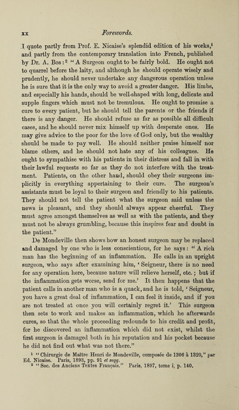 I quote partly from Prof. E. Nicaise’s splendid edition of his works,1 and partly from the contemporary translation into French, published by Dr. A. Bos :2 “ A Surgeon ought to be fairly bold. He ought not to quarrel before the laity, and although he should operate wisely and prudently, he should never undertake any dangerous operation unless he is sure that it is the only way to avoid a greater danger. His limbs, and especially his hands, should be well-shaped with long, delicate and supple fingers which must not be tremulous. He ought to promise a cure to every patient, but he should tell the parents or the friends if there is any danger. He should refuse as far as possible all difficult cases, and he should never mix himself up with desperate ones. He may give advice to the poor for the love of God only, but the wealthy should be made to pay well. He should neither praise himself nor blame others, and he should not hate any of his colleagues. He ought to sympathise with his patients in their distress and fall in with their lawful requests so far as they do not interfere with the treat¬ ment. Patients, on the other hand, should obey their surgeons im¬ plicitly in everything appertaining to their cure. The surgeon’s assistants must be loyal to their surgeon and friendly to his patients. They should not tell the patient what the surgeon said unless the news is pleasant, and they should always appear cheerful. They must agree amongst themselves as well as with the patients, and they must not be always grumbling, because this inspires fear and doubt in the patient.” De Mondeville then shows how an honest surgeon may be replaced and damaged by one who is less conscientious, for he says : “ A rich man has the beginning of an inflammation. He calls in an upright surgeon, who says after examining him, ‘ Seigneur, there is no need for any operation here, because nature will relieve herself, etc.; but if the inflammation gets worse, send for me.’ It then happens that the patient calls in another man who is a quack, and he is told, f Seigneur, you have a great deal of inflammation, I can feel it inside, and if you are not treated at once you will certainly regret it.’ This surgeon then sets to work and makes an inflammation, which he afterwards cures, so that the whole proceeding redounds to his credit and profit, for he discovered an inflammation which did not exist, whilst the first surgeon is damaged both in his reputation and his pocket because he did not find out what was not there.” 1 “ Chirurgie de Maitre Henri de Mondeville, composee de 1306 a 1320,” par Ed. Nicaise. Paris, 1893, pp. 91 et seqq. 2 “ Soc. des Anciens Textes Francais.” Paris, 1897, tome i, p. 140.