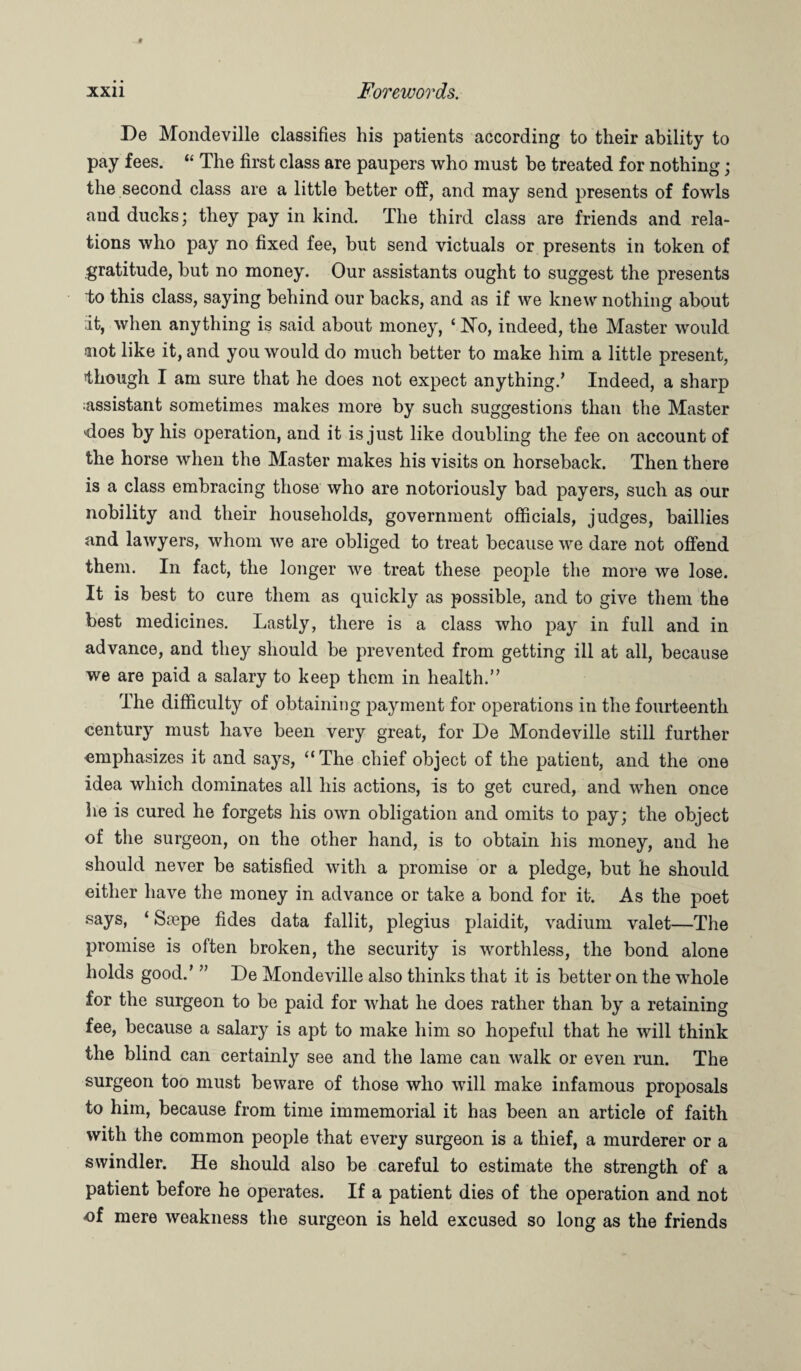 De Mondeville classifies his patients according to their ability to pay fees. “ The first class are paupers who must be treated for nothing; the second class are a little better off, and may send presents of fowls and ducks; they pay in kind. The third class are friends and rela¬ tions who pay no fixed fee, but send victuals or presents in token of .gratitude, but no money. Our assistants ought to suggest the presents to this class, saying behind our backs, and as if we knew nothing about •it, when anything is said about money, ‘ No, indeed, the Master would aiot like it, and you would do much better to make him a little present, though I am sure that he does not expect anything.’ Indeed, a sharp assistant sometimes makes more by such suggestions than the Master does by his operation, and it is just like doubling the fee on account of the horse when the Master makes his visits on horseback. Then there is a class embracing those who are notoriously bad payers, such as our nobility and their households, government officials, judges, baillies and lawyers, whom we are obliged to treat because we dare not offend them. In fact, the longer we treat these people the more we lose. It is best to cure them as quickly as possible, and to give them the best medicines. Lastly, there is a class who pay in full and in advance, and they should be prevented from getting ill at all, because we are paid a salary to keep them in health.” The difficulty of obtaining payment for operations in the fourteenth century must have been very great, for De Mondeville still further emphasizes it and says, “The chief object of the patient, and the one idea which dominates all his actions, is to get cured, and when once he is cured he forgets his own obligation and omits to pay; the object of the surgeon, on the other hand, is to obtain his money, and he should never be satisfied with a promise or a pledge, but he should either have the money in advance or take a bond for it. As the poet says, ‘ Scepe tides data fallit, plegius plaidit, vadium valet—The promise is often broken, the security is worthless, the bond alone holds good.’ ” De Mondeville also thinks that it is better on the whole for the surgeon to be paid for what he does rather than by a retaining fee, because a salary is apt to make him so hopeful that he will think the blind can certainly see and the lame can walk or even run. The surgeon too must beware of those who will make infamous proposals to him, because from time immemorial it has been an article of faith with the common people that every surgeon is a thief, a murderer or a swindler. He should also be careful to estimate the strength of a patient before he operates. If a patient dies of the operation and not of mere weakness the surgeon is held excused so long as the friends