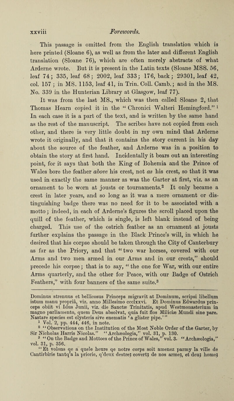 This passage is omitted from the English translation which is here printed (Sloane 6), as well as from the later and different English translation (Sloane 76), which are often merely abstracts of what Arderne wrote. But it is present in the Latin texts (Sloane MSS. 56, leaf 74; 335, leaf 68; 2002, leaf 333; 176, back; 29301, leaf 42, col. 157 ; in MS. 1153, leaf 41, in Trin. Coll. Camb.; and in the MS. No. 339 in the Hunterian Library at Glasgow, leaf 77). It was from the last MS., which was then called Sloane 2, that Thomas Hearn copied it in the “ Chronici Walteri Hemingford.” * 1 In each case it is a part of the text, and is written by the same hand as the rest of the manuscript. The scribes have not copied from each other, and there is very little doubt in my own mind that Arderne wrote it originally, and that it contains the story current in his day about the source of the feather, and Arderne was in a position to obtain the story at first hand. Incidentally it bears out an interesting point, for it says that both the King of Bohemia and the Prince of Wales bore the feather above his crest, not as his crest, so that it was used in exactly the same manner as was the Garter at first, viz. as an ornament to be worn at jousts or tournaments.2 It only became a crest in later years, and so long as it was a mere ornament or dis¬ tinguishing badge there was no need for it to be associated with a motto; indeed, in each of Arderne’s figures the scroll placed upon the quill of the feather, which is single, is left blank instead of being charged. This use of the ostrich feather as an ornament at jousts further explains the passage in the Black Prince’s will, in which he desired that his corpse should be taken through the City of Canterbury as far as the Priory, and that “ two war horses, covered with our Arms and two men armed in our Arms and in our crests,” should precede his corpse; that is to say, “ the one for War, with our entire Arms quarterly, and the other for Peace, with our Badge of Ostrich Feathers,” with four banners of the same suite.3 Dominus strenuus et bellicosus Princeps migravit at Dominum, scripsi libellum istum manu propria, viz. anno Millesimo ccclxxvi. Et Dominus Edwardus prin¬ ceps obiit vi Idus Junii, viz. die Sanctse Trinitatis, apud Westmonasterium in magno parliamento, quem Deus absolvat, quia fuit flos Milicise Mundi sine pare. Nastare species est clysteris sive enernatis * a glister pipe.’ ” 1 Vol. 2, pp. 444, 446, in note. 2 “Observations on the Institution of the Most Noble Order of the Garter, by Sir Nicholas Harris Nicolas.” “ Archseologia,” vol. 31, p. 130. 3 “On the Badge and Mottoes of the Prince of Wales,” vol. 3. “ Archseologia,” vol. 31, p. 356. “Et volons qe a quele heure qe notre corps soit amenez parmy la ville de Cantirbirie tantq’a la priorie, q’deux destre} covert} de nos arme}, et deu} home}