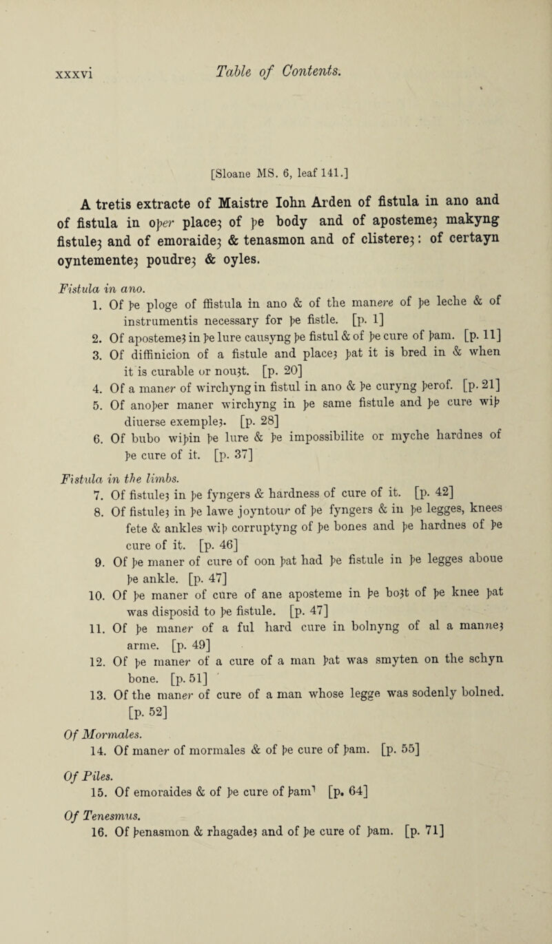 [Sloane MS. 6, leaf 141.] A tretis extracte of Maistre Iohn Arden of fistula in ano and of fistula in oper place} of }>e body and of aposteme} makyng fistule} and of emoraide} & tenasmon and of clistere}: of certayn oyntemente3 poudre3 & oyles. Fistula in ano. 1. Of pe ploge of ffistula in ano & of the man ere of >e leclie & of instrumentis necessary for J>e fistle. [p. 1] 2. Of aposteme? in pe lure causyng f>e fistul & of J>e cure of ]>am. [p. 11] 3. Of diffinicion of a fistule and place? >at it is bred in & when it is curable or nou3t. [p. 20] 4. Of a maner of wirchyngin fistul in ano & pe curyng ]>erof. [p. 21] 5. Of ano>er maner wirchyng in >e same fistule and J>e cure wi> diuerse exemple?. [p. 28] 6. Of bubo wijfin pe lure & pe impossibilite or myche hardnes of pe cure of it. [p. 37] Fistula in the limbs. 7. Of fistule? in pe fyngers & hardness of cure of it. [p. 42] 8. Of fistule? in pe lawe joyntour of pe fyngers & in >e legges, knees fete & ankles wif> corruptyng of >e bones and pe hardnes of >e cure of it. [p. 46] 9. Of ]?e maner of cure of oon ]?at had J>e fistule in pe legges aboue ie ankle, [p. 47] 10. Of >e maner of cure of ane aposteme in pe bo3t of ]>e knee >at was disposid to ]>e fistule. [p. 47] 11. Of J>e maner of a ful hard cure in bolnyng of al a manne? arme. [p. 49] 12. Of t>e maner of a cure of a man iat was smyten on the schyn bone. [p. 51] 13. Of the maner of cure of a man whose legge was sodenly bolned. [p. 52] Of Mormales. 14. Of maner of mormales & of j>e cure of >am- [p- 55] Of Files. 15. Of emoraides & of J>e cure of iam1 [p. 64] Of Tenesmus. 16. Of benasmon & rhagade? and of pe cure of pam. [p. 71]