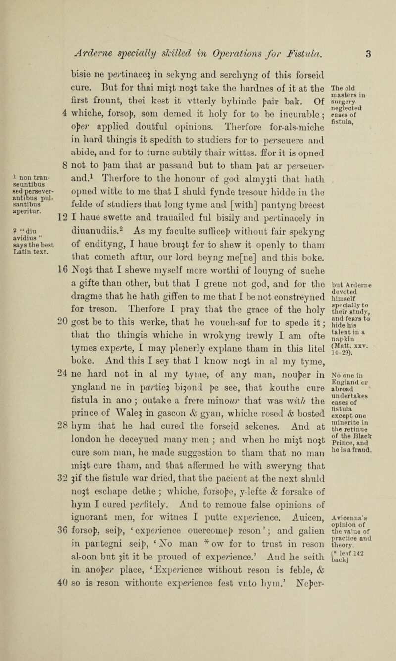 1 non tran- seuntibus sed persever- antibus pul- santibus aperitur. ? “ diu avidius ” says the best Latin text. Arderne specially shilled in Operations for Fistula. bisie lie pertinace} in sekyng and sercliyng of this forseid cure. But for thai mi}t no3t take the hardnes of it at the first frount, tliei kest it vtterlv byhinde fair bak. Of 4 whiche, forsofi, som denied it holy for to be incurable; oper applied doutful opinions. Therfore for-als-miche in hard thingis it spedith to studiers for to perseuere and abide, and for to turne subtily thair wittes. ffor it is opned 8 not to fiam that ar passand but to tliam fat ar perseuer- and.1 Therfore to the honour of god almy^ti that hath opned witte to me that I shuld fynde tresour liidde in the felde of studiers that long tyme and [with] pantyng breest 12 1 haue swette and trauailed ful bisily and pertinacely in diuanudiis.2 As my faculte suffice]) without fair spekyng of endityng, I haue broi^t for to shew it openly to tliam that cometli aftur, our lord beyng me[ne] and this boke. 16 No^t that I shewe myself more wortlii of louyng of suclie a gifte than other, but that I greue not god, and for the clragme that he hath giffen to me that I be not constreyned for treson. Therfore I pray that the grace of the holy 20 gost be to this werke, that he vouch-saf for to spede it; that tlio thingis wliiclie in wrokyng trewly I am ofte tymes experte, I may plenerly explane tliam in this litel boke. And this I sey that I know no^t in al my tyme, 24 ne hard not in al my tyme, of any man, noufier in yngland ne in parties bi^ond fie see, that koutlie cure fistula in ano; outake a frere minowr that was with the prince of \Vale3 in gascon & gyan, whiche rosed & hosted 28 liym that he had cured the forseid sekenes. And at london he deceyued many men ; and when he mi^t 11031 cure som man, he made suggestion to tliam that no man mijt cure tliam, and that affermed he with sweryng that 32 3if the fistule war dried, that the pacient at the next shuld no3t eschape dethe; whiche, forsofie, y-lefte & forsake of hym I cured perfitely. And to remoue false opinions of ignorant men, for witnes I putte experience. Auicen, 36 forsofi, seifi, ‘ experience ouercomefi reson ’; and galien in pantegni seifi, ‘ No man * ow for to trust in reson al-0011 but 3it it be proued of experience.’ And he seith in anofier place, ‘ Experience without reson is feble, & 40 so is reson withoute experience fest vnto hym.’ Nefier- 3 The old masters in surgery neglected cases of fistula, but Arderne devoted himself specially to their study, and fears to hide his talent in a napkin (Matt. xxv. 14-29). No one in England or abroad undertakes cases of fistula except one minorite in the retinue of the Black Prince, and he is a fraud. Avicenna’s opinion of the value of practice and theory. [* leaf 142 back]