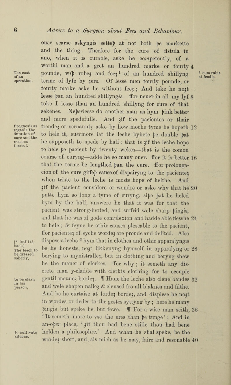 The cost of an operation. Prognosis as regards the duration of cure and the reasons thereof. [* leaf 143, back] The leech to be dressed soberly, to be clean in his person, to cultivate silence. one;- scarse askyngis settej? at not both |>e markette and the thing. Therfore for the cure of fistula in ano, when it is curable, aske he co?upetently, of a worthi man and a gret an hundred niarke or fourty 4 pounde, wzj) robe} and fee}1 of an hundred shillyng etTodis^3 tenne of lyfe by }ere. Of lesse men fourty pounde, or fourty marke aske he without fee} ; And take he no}t lesse J>an an hundred shillyngfs. ffor neuer in all my lyf 8 toke I lesse than an hundred shillyng for cure of that sekenes. ISTejierlesse do another man as hym junk better and more spedefulle. And }if the pacientes or thair frende} or seruaunt} aske by how moclie tyme he hopeth 12 to hele it, euermore lat the leche byliete j>e double )>at he supposeth to spede by half; that is }if the leche hope to hele ]?e pacient by twenty wekes—that is the comon course of curyng—adde he so many ouer. ffor it is better 16 that the terme be lengthed ]>an the cure, ffor prolonga- cion of the cure giffej) cause of dispairyng to the paciente} when triste to the leche is moste hope of lielthe. And }if the pacient considere or wondre or aske why that he 20 putte hym so long a tyme of curyng, sijje Juit he lieled hym by the half, answere he that it was for that the pacient was strong-herted, and suffrid wele sharp jungis, and that he was of gode complexion and liadde able flesshe 24 to hele; & feyne he othir causes pleseable to the pacient, ffor paciente} of syehe worde} are proude and delited. Also dispose a leche * hym that in clothes and othir apparalyngis be he honeste, no}t likkenyng hymself in apparalyng or 28 berying to mynistralle}, but in clotliing and beryng shew he the maner of clerkes. ffor why ; it semeth any dis¬ crete man y-cladde with clerkis clothing for to occupie gentil me?zne3 horde}. H Haue the leche also clene handes 32 and wele shapen naile} & clensed fro all blaknes and filthe. And be he curtaise at lorde} horde}, and displese he no}t in wordes or dedes to the gestes syttyng by ; here he many Jungis but speke he but fewe. IT For a wise man seith, 36 ‘ It semeth more to vse the eres than j?e tunge ’ ; And in an-ojlev place, * }if thou had bene stille thou had bene holden a philosophise.’ And whan he shal speke, be the worde} short, and, als mich as he may, faire and resonable 40
