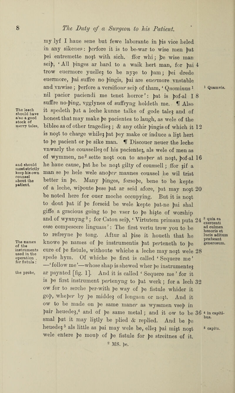 The leech should have also a good stock of merry tales, and should most strictly keep his own counsel about the patient. The names of the instruments used in the operation . for fistula: the probe, my lyf I haue sene but fewe laborante in Jus vice lieled in any sikenes: fierioie it is to be-war to wise men fiat fiei entremette no}t with sich. ffor whi; fie wise man seifi, ‘ All fiinges ar hard to a waik liert man, for J)ai 4 trow euermore yuelle} to be ny}e to )iam; fiei drede euermore, fiai sufire no j^ingis, fiai are eue?unore vnstable and vnwise ; fierfore a versifiowr seifi of tham, ‘ Quomircus 1 nil pacior paciendi me tenet horror ’: fiat is fiof-al I 8 snffre no-Jung, vgglynes of suffryng holdeth me. H Also it spedetli J)at a leche kunne talke of gode tale} and of honest that may make fie pacientes to laugh, as wele of the biblee as of other tragedie} ; & any othir fiingis of which it 12 is no}t to charge while} J>at fiey make or induce a li}t hert to fie pacient or fie sike man. If Discouer neuer the leche vnwarly the couwselle} of his paciente}, als wele of men as of wymmen, ne2 sette no}t oon to anofier at no}t, fiof-al 16 he haue cause, fiat he be no}t gilty of courcsell; tfor ^if a man se fie hele wele anofier mawnes counsel he wil trist better in fie. Many Jhnges, forsofie, bene to be kepte of a leche, wifioute fiese fiat ar seid afore, fiat may no}t 20 be noted here for ouer moche occupying. But it is no}t to dout fiat if fie forseid be wele kepte fiat-ne fiai shal giffe a gracious going to fie vser to fie h^te of worship and of wywnyng 3; for Caton seij), ‘ Virtutem primam puta 24 esse compescere lingua?u’: The first vertu trow you to be to refreyne J>e tong. Aftur al Juse it houetli that he knowe ]>e names of fie instrumentis J)at perteneth to fie cure of J?e fistule, withoute whiche a leche may no}t wele 28 spede hym. Of whiche J>e first is called ‘ Sequere me ’ ifollow me’—whose shap is shewed wher fie instrumente} ar paynted [fig. 1]. And it is called 1 Sequere me ’ for it is fie first instrument pertenyng to fiat werk; for a lech 32 ow for to serclie fier-with fie way of fie fistule whider it gofi, whefier by fie midde} of longaon or no}t. And it ow to be made on fie same maner as wymmen vsefi in fiair heuede},4 and of fie same metal; and it ow to be 36 smal fiat it may li}tly be plied & replied. And be \>e heuede} 5 als little as fiai may wele be, elle} fiai mi}t no}t wele entere fie moufi of fie fistule for fie streitnes of it. 2 MS. te. 1 Quamvis. 3 quia ea exercenti ad culmen honoris et lucis aditum prsebeant generosuin. 4 in capiti- bus. 5 capita.