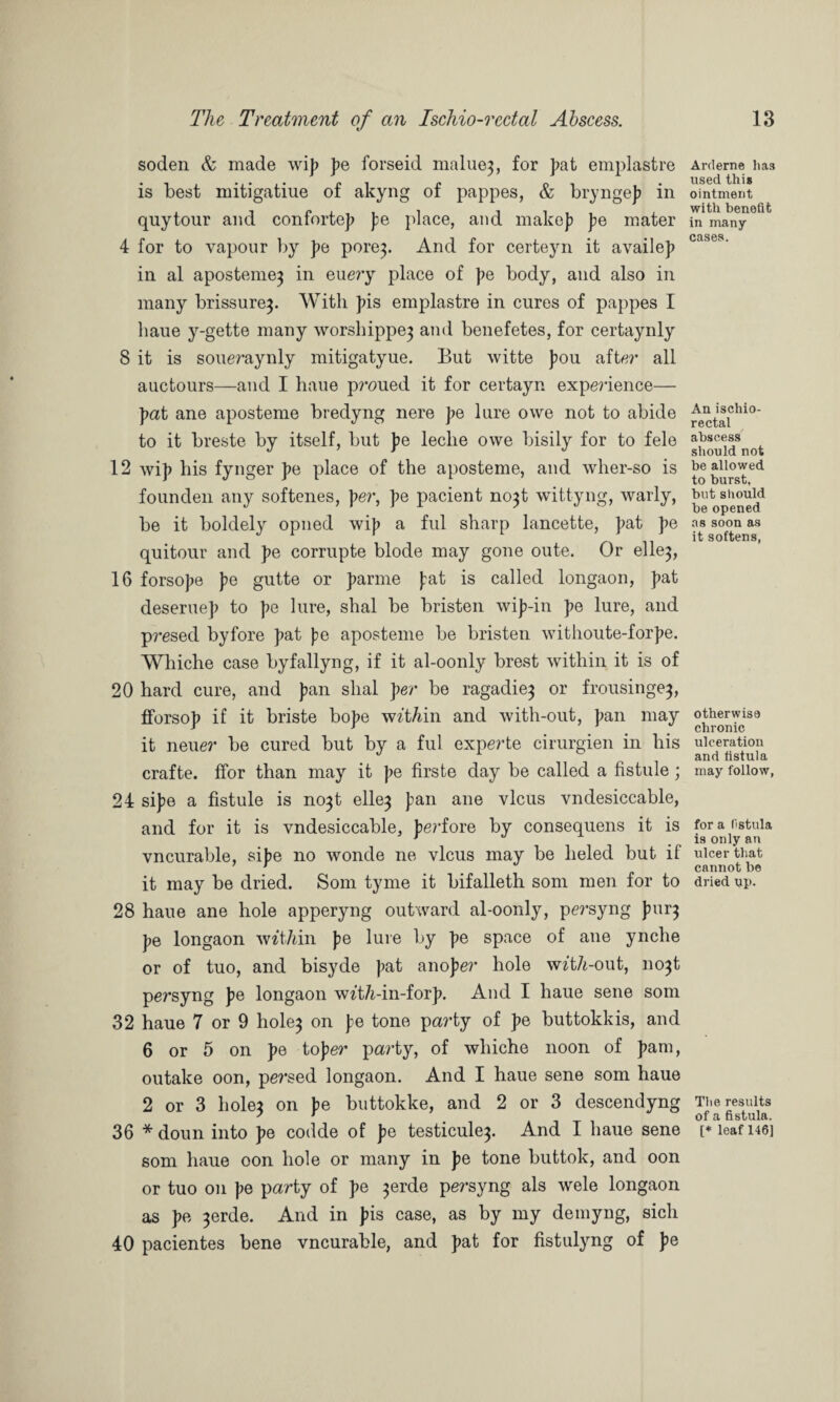 soden & made wip pe forseid malue3, for pat emplastre is best mitigatiue of akyng of pappes, & bryngep in quytour and confortep pe place, and make]? pe mater 4 for to vapour by pe pore3» And for certeyn it availep in al aposteme^ in eue?’y place of pe body, and also in many brissure^. With pis emplastre in cures of pappes I liaue y-gette many \v0rshippe3 and benefetes, for certaynly 8 it is soueraynly mitigatyue. But witte pou after all auctours—and I haue p?*oued it for certayn experience— pat ane aposteme bredyng nere pa lure owe not to abide to it breste by itself, but pa leclie owe bisily for to fele 12 wij) his fynger pa place of the aposteme, and wher-so is founden any softenes, per, pe pacient no3t wittyng, warly, be it boldely opned wip a ful sharp lancette, pat pa quitour and pa corrupte blode may gone oute. Or elle3, 16 forsope pe gutte or parme pat is called longaon, pat deseruep to pe lure, shal be bristen wip-in pe lure, and presed by fore pat pe aposteme be bristen withoute-forpe. Whiche case byfallyng, if it al-oonly brest within it is of 20 hard cure, and pan shal per be ragadie3 or frousinge^, fforsop if it briste bope w^t/dn and with-out, pan may it neuer be cured but by a ful experte cirurgien in his crafte. ffor than may it pe firste day be called a fistule ; 24 sipe a fistule is no3t elle^ pan ane vlcus vndesiccable, and for it is vndesiccable, pei’fore by consequens it is vncurable, sipe no wonde ne vlcus may be lieled but if it may be dried. Som tyme it bifalleth som men for to 28 haue ane hole apperyng outward al-oonly, persyng pur3 pe longaon m'tMn pe lure by pe space of ane ynche or of tuo, and bisyde pat anoper hole wzt/i-out, 1103! persyng pe longaon w^t/i-in-forp. And I haue sene som 32 haue 7 or 9 hole3 on pe tone party of pe buttokkis, and 6 or 5 on pe toper party, of whiche noon of pam, outake oon, persed longaon. And I haue sene som haue 2 or 3 hole3 on pe buttokke, and 2 or 3 descendyng 36 * doun into pe codde of pe testicule3. And I haue sene som haue oon hole or many in pe tone buttok, and oon or tuo on pe party of pe 3erde persyng als wele longaon as pe 3erde. And in pis case, as by my demyng, sich 40 pacientes bene vncurable, and pat for fistulyng of pe Arderne has used this ointment with benefit in many cases. An ischio¬ rectal abscess should not be allowed to burst, but should be opened as soon as it softens, otherwise chronic ulceration and fistula may follow, for a fistula is only an ulcer that cannot be dried up. The results of a fistula. [* leaf 146]